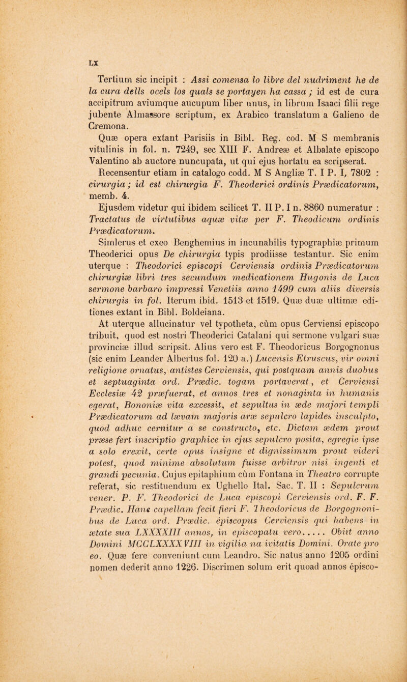 Tertium sic incipit : Assi comensa lo libre del nudriment he de la cura dells ocels los quais se portayen ha cassa ; id est de cura accipitrum aviumque aucupum liber unus, in librum Isaaci filii rege jubente Almassore scriptum, ex Arabico translatum a Galieno de Cremona. Quæ opera extant Parisiis in Bibl. Reg. cod. M S membranis vitulinis in fol. n. 7249, sec XIII F. Andreæ et Albalate episcopo Valentino ab auctore nuncupata, ut qui ejus hortatu ea scripserat. Recensentur etiam in catalogo codd. M S Angliæ T. I P. I, 7802 : cirurgia ; id est chirurgia F. Theoderici ordinis Prsedicatorumy memb. 4. Ejusdem videtur qui ibidem scilicet T. II P. I n. 8860 numeratur : Tractatus de virtutibus aquse vitæ per F. Theodicum ordinis Prædicatorum, Simlerus et exeo Benghemius in incunabilis typographiæ primum Theoderici opus De chirurgia typis prodiisse testantur. Sic enim uterque : Theoderici episcopi Cerviensis ordinis Prædicatorum chirurgiæ libri ires secundum medicationem Hugonis de Luca sermone barbare impressi Veneliis anno i499 cum aliis diversis chirurgis in fol. Iterum ibid. 1513 et 1519. Quæ duæ ultimæ edi- tiones extant in Bibl. Boldeiana. At uterque allucinatur vel typotheta, cùm opus Cerviensi episcopo tribuit, quod est nostri Theoderici Catalani qui sermone vulgari suæ provinciæ illud scripsit. Alius vero est F. Theodoricus Borgognonus (sic enim Leander Albertus fol. 120 a.) Lucensis Etruscus, vir omni religione ornatus, antistes Cerviensis^ qui poslquam annis duobus et septuaginta ord. Prædic. togam portaverat, et Cerviensi Ecclesiæ 42 præfuerat, et annos très et nonaginta in humanis egerat, Bononiæ vita excessit, et sepultus in æde majori templi Prædicatorum ad lævam majoris aræ sepulcro lapides insculpto, quod adhuc cernitur a se constructor etc. Dictam ædem prout præse fert inscriptio graphice in ejus sepulcro posita, egregie ipse a solo erexit, certe opus insigne et dignissimum prout videri potest, quod minime absolutum fuisse arbitrer nisi ingenti et grandi pecunia. Cujus epitaphium cùm Fontana in Theatro corrupte référât, sic restituendum ex Ughello Ital. Sac. T. II : Sepulcrum vener. P. F. Theoderici de Luca episcopi Cerviensis ord. F. F. Prædic. Hans, capellam fecit fieri F. 2 heodoricus de Borgognoni- bus de Luca ord. Prædic. épiscopus Cerviensis qui habens in ætate sua LXXXXIII annos, in episcopatu vero Obiit anno Domini MCCLXXXXVIII in vigilia na ivitatis Domini. Orate pro eo. Quæ fere conveniunt cum Leandro. Sic natus anno 1205 ordini pomen dederit anno 1226. Discrimen solum erit quoad annos épisco-