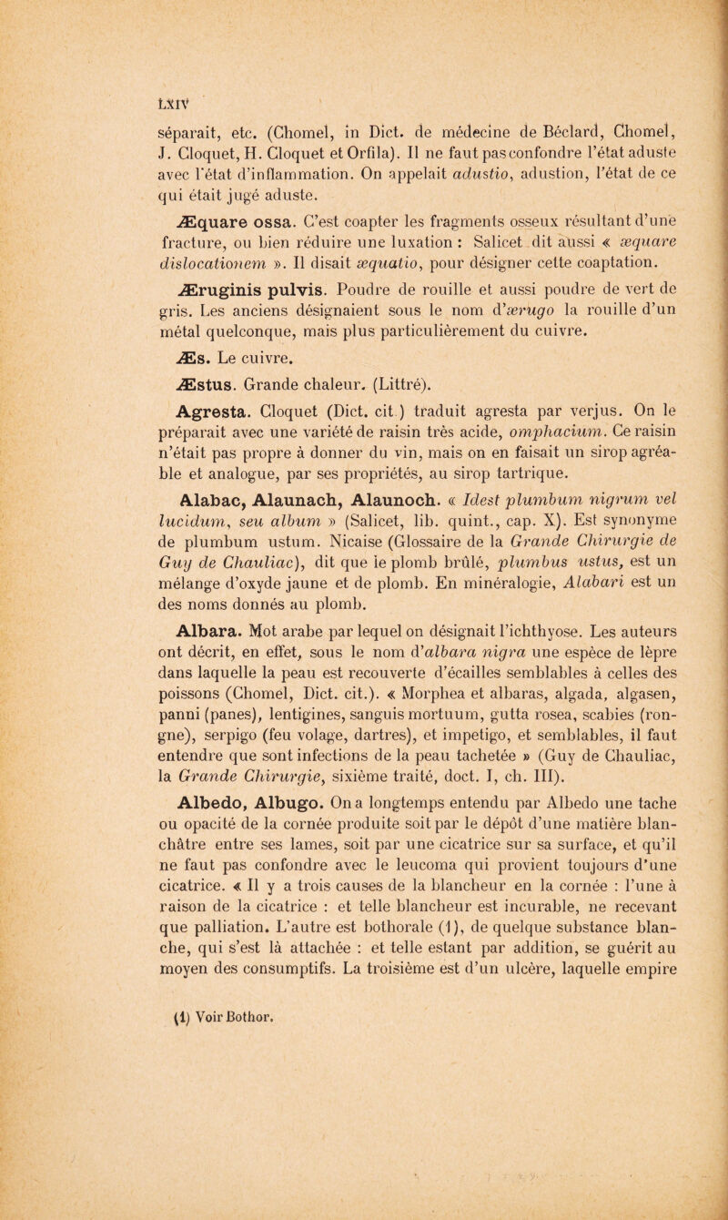 L5tlV séparait, etc. (Ghomel, in Diet, de médecine de Béclard, Chomel, J. Cloquet, H. Cloquet etOrfila). Il ne faut pas confondre l’état aduste avec l’état d’inflammation. On appelait adustio, adustion, l’état de ce qui était jugé aduste. Æquare ossa. C’est coapter les fragments osseux résultant d’une fracture, ou Lien réduire une luxation : Salicet dit aussi « æquare dislocationem ». Il disait æquatio^ pour désigner cette coaptation. Æruginis pulvis. Poudre de rouille et aussi poudre de vert de gris. Les anciens désignaient sous le nom d'ærugo la rouille d’un métal quelconque, mais plus particulièrement du cuivre. Æs. Le cuivre. Æstus. Grande chaleur. (Littré). Agresta. Cloquet (Diet, cit.) traduit agresta par verjus. On le préparait avec une variété de raisin très acide, omphacium. Ce raisin n’était pas propre à donner du vin, mais on en faisait un sirop agréa- ble et analogue, par ses propriétés, au sirop tartrique. Alabac, Alaunach, Alaunoch. ce Idest plumbum nigrum vel lucidum^ seu album » (Salicet, lib. quint., cap. X). Est synonyme de plumbum ustum. Nicaise (Glossaire de la Grande Chirurgie de Guy de Chauliae), dit que le plomb brûlé, plumbus ustus, est un mélange d’oxyde jaune et de plomb. En minéralogie, Alabari est un des noms donnés au plomb. Albara. Mot arabe par lequel on désignait l’ichthyose. Les auteurs ont décrit, en effet, sous le nom à'albara nigra une espèce de lèpre dans laquelle la peau est recouverte d’écailles semblables à celles des poissons (Chomel, Diet. cit.). « Morphea et albaras, algada, algasen, panni (panes), lentigines, sanguis mortuum, gutta rosea, scabies (ron- gne), serpigo (feu volage, dartres), et impetigo, et semblables, il faut entendre que sont infections de la peau tachetée » (Guy de Chauliac, la Grande Chirurgie^ sixième traité, doct. I, ch. III). Albedo, Albugo. On a longtemps entendu par Albedo une tache ou opacité de la cornée produite soit par le dépôt d’une matière blan- châtre entre ses lames, soit par une cicatrice sur sa surface, et qu’il ne faut pas confondre avec le leucoma qui provient toujours d’une cicatrice. « Il y a trois causes de la blancheur en la cornée : l’une à raison de la cicatrice : et telle blancheur est incurable, ne recevant que palliation. L’autre est bothorale (1), de quelque substance blan- che, qui s’est là attachée : et telle estant par addition, se guérit au moyen des consumptifs. La troisième est d’un ulcère, laquelle empire (1) VoirBothor.