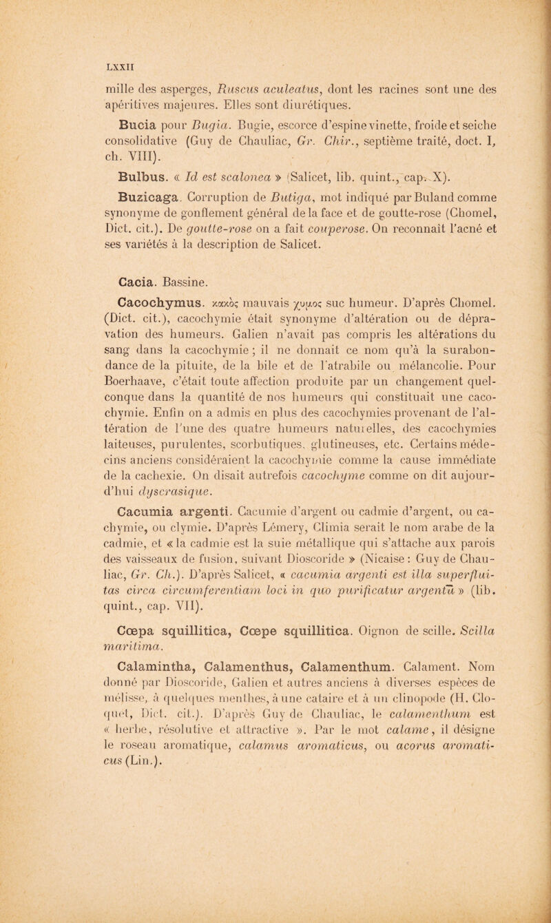 mille des asperges, Rusciis aculeatus, dont les racines sont une des apéritives majeures. Elles sont diurétiques. Bucia pour Bugia. Bugie, escorce d’espine vinette, froide et seiche consolidative (Guy de Ghauliac, Gr. Chir.y septième traité, doct. I, ch. VÎII). Bulbus. (( Id est scalonea » (Salicet, lib. quint., cap. X). Buzicaga- Corruption de Butiga, mot indiqué par Buland comme synonyme de gonflement général de la face et de goutte-rose (Chomel, Diet. cit.). De goutte-rose on a fait couperose. On reconnaît l’acné et ses variétés à la description de Salicet. Cacia. Bassine. Cacochymus. xaxoç mauvais humeur. D’après Chomel. (Diet, cit.), cacochymie était synonyme d’altération ou de dépra- vation des humeurs. Galien n’avait pas compris les altérations du sang dans la cacochymie ; il ne donnait ce nom qu’à la surabon- dance de la pituite, de la bile et de l’atrahile ou mélancolie. Pour Boerhaave, c’était toute affection produite par un changement quel- conque dans la quantité de nos humeurs qui constituait une caco- chymie. Enfin on a admis en plus des cacochymies provenant de l’al- tération de hune des ejuatre humeurs naturelles, des cacochymies laiteuses, purulentes, scorbutiques, glutineuses, etc. Certains méde- cins anciens considéraient la cacochymie comme la cause immédiate de la cachexie. On disait autrefois cacochyme comme on dit aujour- d’hui dyscrasiqiie. Cacumia argent!. Gacumie d’argent ou cadmie d’argent, ou ca- chymie, ou clymie. D’après Lémery, Climia serait le nom arabe de la cadmie, et «la cadmie est la suie métallique qui s’attache aux parois des vaisseaux de fusion, suivant Dioscoride » (Nicaise : Guy de Ghau- liac, Gr. Ch.). D’après Salicet, « cacumia argenü est ilia superflui- tas circa circumferentiam loci in quo purificatur argentu )') (lib. quint., cap. VII). Cœpa squillitica, Cœpe squillitica. Oignon de scille. Scilla maritima. Calamintha, Calamenthus, Calamenthum. Calament. Nom donné par Dioscoride, Galien et autres anciens à diverses espèces de mélisse, à quel(|ues menthes, a une cataire et à un clinopode (H. Clo- quet, Diet. cit.]. D’après Guy de Ghauliac, le calamenthum est « herbe, résolutive et attractive ». Par le mot calame, il désigne le roseau aromatique, calamus aromaticus, ou acorus aromati- ews (Lin.).