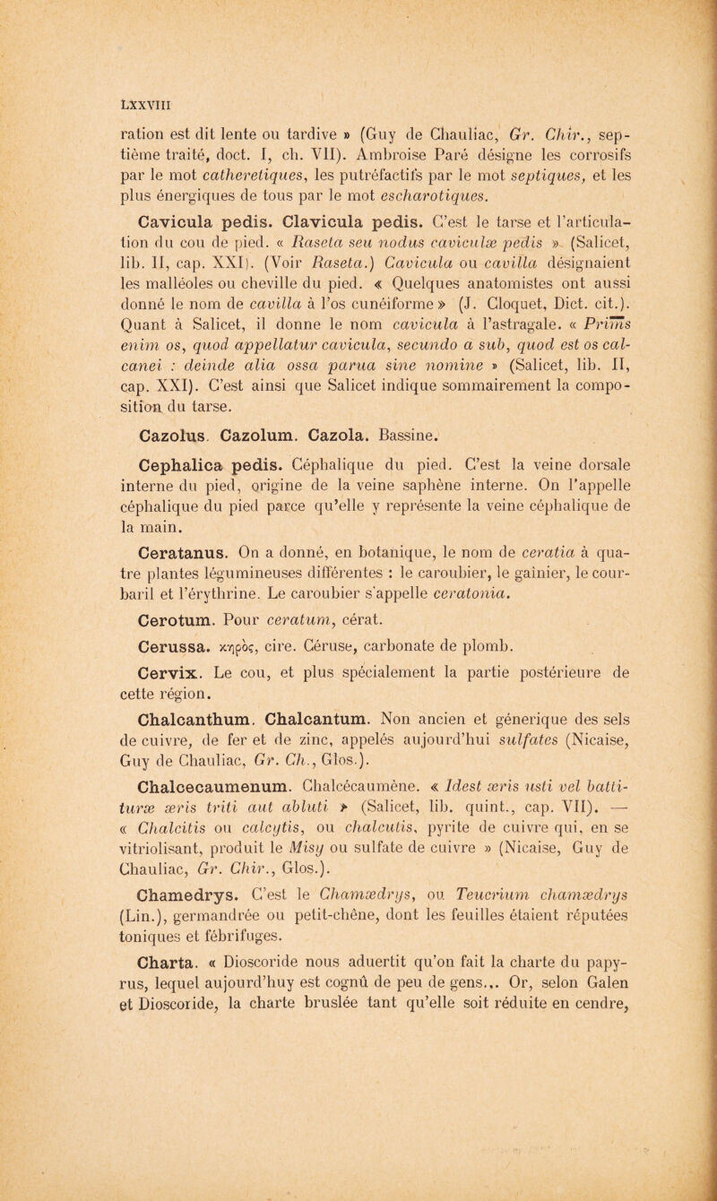 ration est dit lente ou tardive » (Guy de Ghauliac, Gr. Chir., sep- tième traité, doct. I, ch. VII). Ambroise Paré désigne les corrosifs par le mot catheretiques, les putréfactifs par le mot septiques, et les plus énergiques de tous par le mot escharotiques. Cavicula pedis. Clavicula pedis. C’est le tarse et l’articula- tion du cou de pied. « Raseta seu nodus caviculæ pedis (Salicet, lib. II, cap. XXI). (Voir Raseta.) Cavicula ou caviïla désignaient les malléoles ou cheville du pied. « Quelques anatomistes ont aussi donné le nom de cavilla à l’os cunéiforme» (J. Cloquet, Diet. cit.). Quant à Salicet, il donne le nom cavicula à l’astragale. « Prims enim os, quod appellatur cavicula, secundo a suh, quod est os cal- canei : delude alia ossa parua sine nomine » (Salicet, lib. II, cap. XXI). C’est ainsi que Salicet indique sommairement la compo- sition du tarse. Cazolus. Cazolum. Cazola. Bassine. Cephalica pedis. Céphalique du pied. C’est la veine dorsale interne du pied, origine de la veine saphène interne. On l’appelle céphalique du pied parce qu’elle y représente la veine céphalique de la main. Ceratanus. On a donné, en botanique, le nom de ceratia à qua- tre plantes légumineuses différentes : le caroubier, le gaînier, le cour- baril et l’érythrine. Le caroubier s’appelle ceratonia. Cerotum. Pour ceratum, cérat. Cerussa. xYipoç, cire. Géruse, carbonate de plomb. Cervix. Le cou, et plus spécialement la partie postérieure de cette région. Chalcanthum. Chalcantum. Non ancien et générique des sels de cuivre, de fer et de zinc, appelés aujourd’hui sulfates (Nicaise, Guy de Ghauliac, Gr. Ch., Glos.). Chalcecaumenum. Ghalcécaumène. « Idest æris usti vel hatti- turæ æris triti aut ahluti > (Salicet, lib. quint., cap. VII). — (( Chalcitis ou calcytis, ou chalcutis, pyrite de cuivre qui, en se vitriolisant, produit le Misy ou sulfate de cuivre » (Nicaise, Guy de Ghauliac, Gr. Chir., Glos.). Chamedrys. C’est le Chamædrys, ou Teucrium chamædrys (Lin.), germandrée ou petit-chêne, dont les feuilles étaient réputées toniques et fébrifuges. Charta. « Dioscoride nous aduertit qu’on fait la charte du papy- rus, lequel aujourd’huy est cognû de peu de gens... Or, selon Galen et Dioscoride, la charte bruslée tant qu’elle soit réduite en cendre,