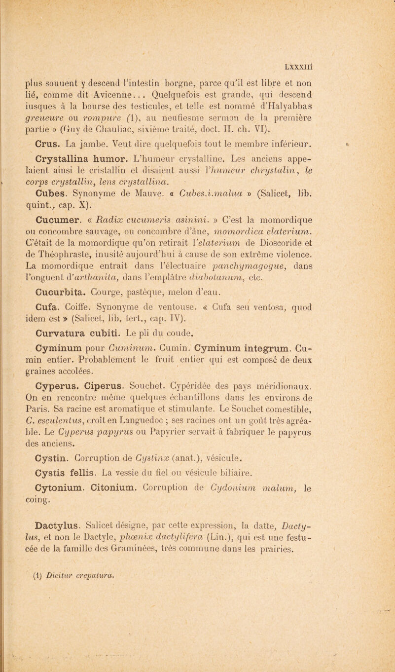 plus souuent y descend l’intestin borgne, parce qu’il est libre et non lié, comme dit Avicenne... Quelquefois est grande, qui descend iusques à la bourse des testicules, et telle est nommé d’Halyabbas gy'eueure ou rompure Q), au neufiesme sermon de la première partie » (t^uy de Ghauliac, sixième traité, doct. IL ch. VI). Crus. La jambe. Veut dire quelquefois tout le membre inférieur. > Crystallina humor. L’humeur crystalline. Les anciens appe- laient ainsi le cristallin et disaient aussi Vhumeur chrystalin ^ le corps crystalling lens crystallina. Cubes. Synonyme de Mauve. « Cuhes.i.malua » (Salicet, lib. quint., cap. X). Cucumer. « Radix cuciimeris asinini, » C’est la momordique ou concombre sauvage, ou concombre d’àne, momordica elaterium. C’était de la momordique qu’on retirait Velaterium de Dioscoride et de Théophraste, inusité aujourd’hui à cause de son extrême violence. La momordique entrait dans l’électuaire panchymagogue, dans l’onguent dJarthanita, dans l’emplâtre diahotanum, etc. Cucurbita. Courge, pastèque, melon d’eau. Cufa. Coiffe. Synonyme de ventouse. « Cufa seu ventosa, quod idem est » (Salicet, lib. tert., cap. IV). Curvatura cubiti. Le pli du coude. Cyminum pour Cuminum. Cumin. Cyminum integrum. Cu- min entier. Probablement le fruit entier qui est composé de deux « graines accolées. Cyperus. Ciperus. Souchet. Gypéridée des pays méridionaux. On en rencontre même quelques échantillons dans les environs de Paris. Sa racine est aromatique et stimulante. Le Souchet comestible, C. esculenlus, croît en Languedoc ; ses racines ont un goût très agréa- ble. Le Cyperus papyrus ou Papyrier servait à fabriquer le papyrus des anciens. Cystin. Corruption de Cystinx (anat.), vésicule. Cystis fellis. La vessie du fiel ou vésicule biliaire. Cytonium. Citonium. Corruption de Cydonium malum, le coing. Dactylus. Salicet désigne, par cette expression, la datte, Dacty- lus, et non le Dactyle, phœnix dactylifera (Lin.), qui est une festu- cée de la famille des Graminées, très commune dans les prairies. (1) Dicitur crepatura.