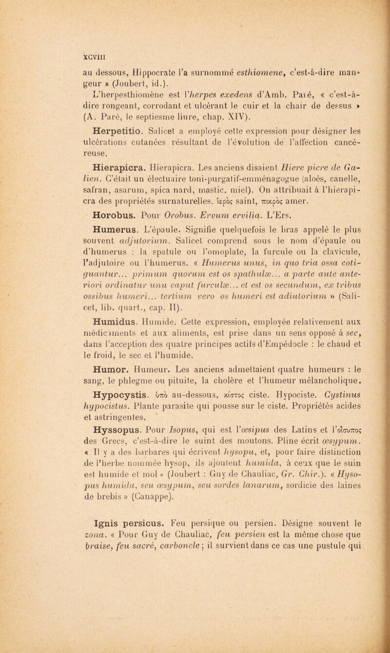 au dessous, Hippocrate l*a surnommé esthiomeney c’est-à-dire inan^ geur » (JoLibert, id.). L’herpesthiomène est Vheripes exedens d’Amb. Paié, « c’est-à- dire rongeant, corrodant et ulcérant le cuir et la chair de dessus » (A. Paré, le septiesme liure, chap. XIV). Herpetitio. Salicet a employé cette expression pour désigner les ulcérations cutanées résultant de l’évolution de l’affection cancé- reuse. Hierapicra. Hierapicra. Les anciens disaient Hiere picre de Ga- lien. C’était un électuaire toni-purgatif-emménagogue (aloès, canelle, safran, asarum, spica nard, mastic, miel). On attribuait à l’bierapi- cra des propriétés surnaturelles, ispoç saint, ttocooç amer. Horobus. Pour Orohus. Ervum ervilia. L’Ers. Humerus. L’épaule. Signifie quelquefois le bras appelé le plus souvent adjutorium. Salicet comprend sous le nom d’épaule ou d’humerus : la spatule ou l’omoplate, la furcule ou la clavicule, Padjutoire ou l’humerus. « Humérus unus^ in quo tria ossa coti- guayitur... primum quorum est os spathulæ... a parte aute ante- riori ordinatur unu caput furculæ... et est os secundum, ex tribus ossibus humeri... tertium vero os humeri est adiutorium » (Sali- cet, lib. quart., cap. II). Humidus. Humide. Cette expression, employée relativement aux médicaments et aux aliments, est prise dans un sens opposé à sec, dans l’acception des quatre principes actifs d’Empédocle : le chaud et le froid, le sec et Phumide. Humor. Humeur. Les anciens admettaient quatre humeurs : le sang, le phlegme ou pituite, la cholère et l’humeur mélancholique. Hypocystis. utto au-dessous, xfatoç ciste. Hypociste. Cystinus hypocistus. Plante parasite qui pousse sur le ciste. Propriétés acides et astringentes. tL.' Hyssopus. Pour Isopus, qui est Vœsipus des Latins et l’otcuTroç des Grecs, c’est-à-dire le suint des moutons. Pline écrit œsypum. « Il y a des barbares qui écrivent hysopu, et, pour faire distinction de l’herbe nommée hysop, ils ajoutent humida, à ceux que le suin est humide et mol » (Joubert : Guy de Chauliac, Gr. Chir.). a Hyso- pus humida, seu œsypum, seu sordes lanarum, sordicie des laines de brebis » (Ganappe). Ignis persicus. Feu persique ou persien. Désigne souvent le zona. (( Pour Guy de Chauliac, feu persien est la même chose que braise, feu sacré, carbonclc, il survient dans ce cas une pustule qui