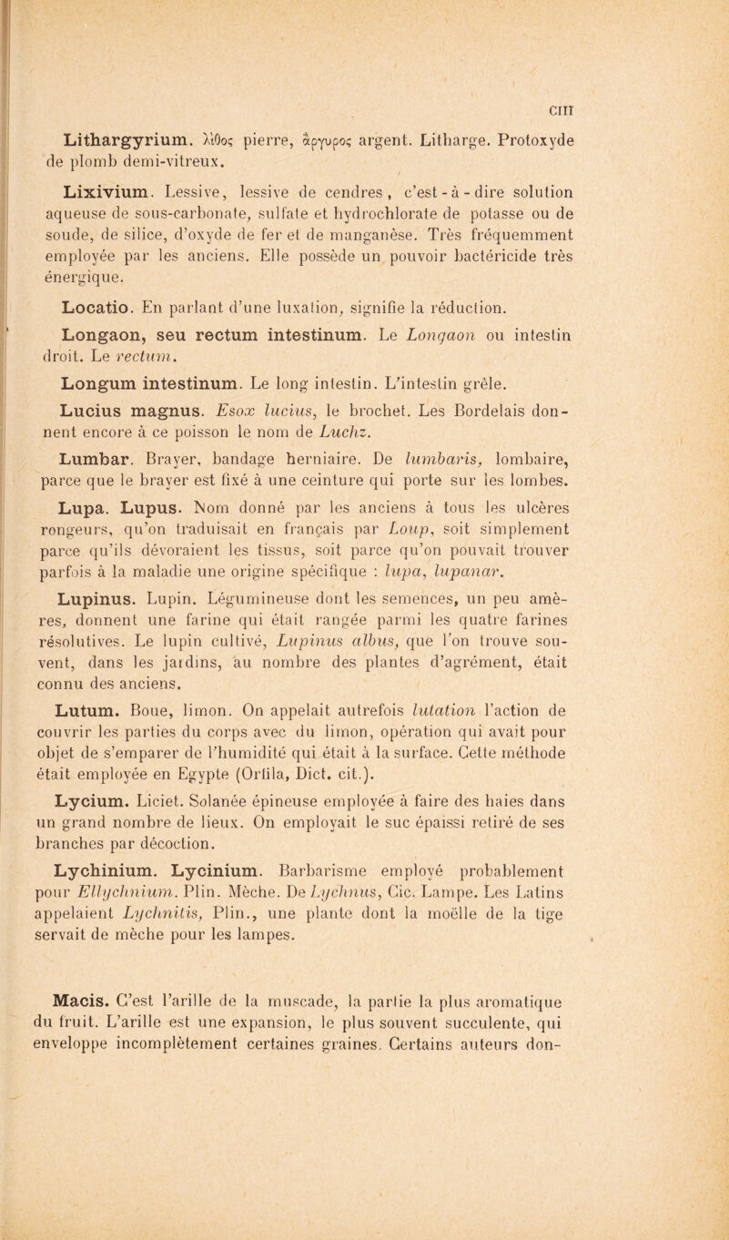 Lithargyrium. XlOoç pierre, apyupo? argent. Litharge. Protoxyde de plomb demi-vitreux. Lixivium. Lessive, lessive de cendres, c’est-à-dire solution aqueuse de sous-carbonate, sulfate et hydrocblorate de potasse ou de soude, de silice, d’oxyde de fer et de manganèse. Très fréquemment employée par les anciens. Elle possède un pouvoir bactéricide très énergique. Locatio. En parlant d’une luxation, signifie la réduction. Longaon, seu rectum intestinum. Le Longaon ou intestin droit. Le rectum. Longum intestinum. Le long intestin. L’intestin grêle. Lucius magnus. Esox lucius, le brochet. Les Bordelais don- nent encore à ce poisson le nom de Luchz. Lumbar. Brayer, bandage herniaire. De lumharis, lombaire, parce que le brayer est fixé à une ceinture qui porte sur les lombes. Lupa. Lupus. ÎNom donné par les anciens à tous les ulcères rongeurs, qu’on traduisait en français par Loup, soit simplement parce qu’ils dévoraient les tissus, soit parce qu’on pouvait trouver parfois à la maladie une origine spécifique : lupa, lupanar. Lupinus. Lupin. Légumineuse dont les semences, un peu amè- res, donnent une farine qui était rangée parmi les quatre farines résolutives. Le lupin cultivé, Lupinus alhus, que Ton trouve sou- vent, dans les jardins, au nombre des plantes d’agrément, était connu des anciens. Lutum. Boue, limon. On appelait autrefois lutatioyi l’action de couvrir les parties du corps avec du limon, opération qui avait pour objet de s’emparer de l’humidité qui était à la surface. Cette méthode était employée en Egypte (Ortila, Diet. cit.). Lycium. Liciet. Solanée épineuse employée à faire des haies dans un grand nombre de lieux. On employait le suc épaissi retiré de ses branches par décoction. Lychinium. Lycinium. Barbarisme employé probablement pour Ellychnium. Plin. Mèche. De Lychnus, Gic. Lampe. Les Latins appelaient Lychnitis, Plin., une plante dont la moelle de la tige servait de mèche pour les lampes. Macis. C’est l’arille de la muscade, la partie la plus aromatique du fruit. L’arille est une expansion, le plus souvent succulente, qui enveloppe incomplètement certaines graines. Certains auteurs don-