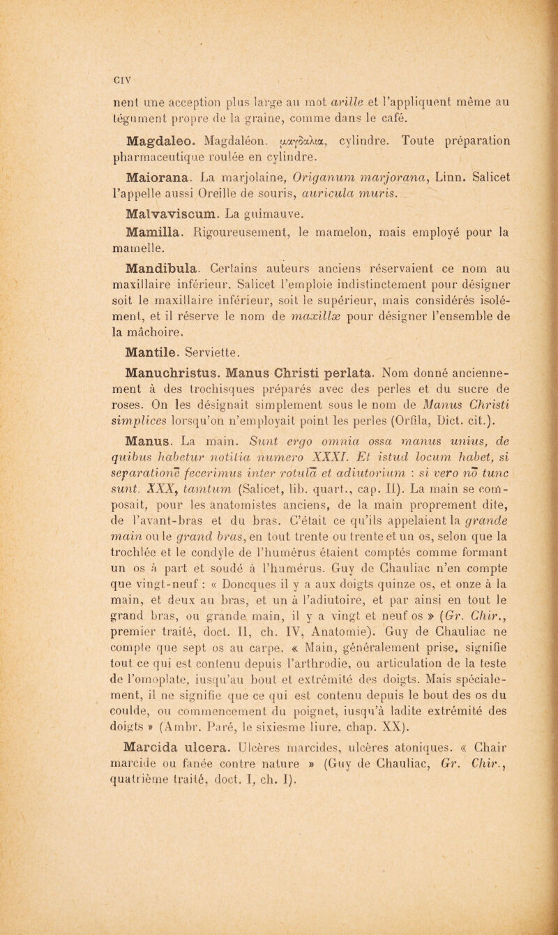 nent une acception plus large au mot avilie et l’appliquent même au tégument propre de la graine, comme dans le café. Magdaleo. Magdaléon. uaySaXta, cylindre. Toute préparation pharmaceutique roulée en cylindre. Maiorana. La marjolaine, Origanum marjorana, Linn. Salicet l’appelle aussi Oreille de souris, auricula mûris. _ Malvaviscum. La guimauve. Mamilla. Rigoureusement, le mamelon, mais employé pour la mamelle. Mandibula. Certains auteurs anciens réservaient ce nom au maxillaire inférieur. Salicet l’emploie indistinctement pour désigner soit le maxillaire inférieur, soit le supérieur, mais considérés isolé- ment, et il réserve le nom de maxillæ pour désigner l’ensemble de la mâchoire. Mantile. Serviette. Manuchristus. Manus Christ! perlata. Nom donné ancienne- ment à des trochisques préparés avec des perles et du sucre de roses. On les désignait simplement sous le nom de Manus Christi simplices lorsqu’on n’employait point les perles (Orfila, Diet. cit.). Manus. La main. Simt ergo omnia ossa manus unius, de quibus hahetur notüia numéro XXXI. Et istud locum hahet, si separatio7ie fecerimus inter rotida et adiutorium : si vero no tmic sunt. XXX^ tamtum (Salicet, lib. quart., cap. II). La main se com- posait, pour les anatomistes anciens, de la main proprement dite, de l’avant-bras et du bras. C’était ce qu’ils appelaient la grande main ou le grand bras, en tout trente ou trente et un os, selon que la trochlée et le condyle de l’humérus étaient comptés comme formant un os à part et soudé à l’humérus. Guy de Ghauliac n’en compte que vingt-neuf : « Doneques il y a aux doigts quinze os, et onze à la main, et deux au bras, et un à l’adiutoire, et par ainsi en tout le grand bras, ou grande, main, il y a vingt et neuf os » {Gr. Chir., premier traité, doct. II, ch. IV, Anatomie). Guy de Ghauliac ne compte que sept os au carpe. « Main, généralement prise, signifie tout ce qui est contenu depuis l’arthrodie, ou articulation de la teste de l’omoplate, iusqu’au bout et extrémité des doigts. Mais spéciale- ment, il ne signifie que ce qui est contenu depuis le bout des os du coulde, ou commencement du poignet, iusqu’à ladite extrémité des doigts (Arnbr. Paré, le sixiesme liure, chap. XX). Marcida ulcéra. Ulcères marcides, ulcères atoniques. « Chair marcide ou fanée contre nature » (Guy de Ghauliac, Gr. Chir.j quatrième traité, doct. I, ch. I). n)