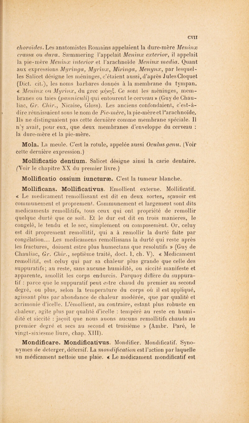 evil choroïdes. Les anatomistes Romains appelaient la dure-mère Meninx crassa ou dura. Sæmmering l’appelait Meninx exterior, il appelait la pie-mère Meninx interior et l’arachnoïde Meninx media. Quant aux expressions Mijringa, Myrinx, Miringa, Menynx, par lesquel- les Salicet désigne les méninges, c’étaient aussi, d’après Jules Cloquet (Diet, cit.), les noms barbares donnés à la membrane du tympan. « Meninx ou Myrinx, du grec [xrivty^. Ce sont les méninges, mem- branes ou taies (panniculi) qui entourent le cerveau » (Guy de Chau- liac, Gr. Chir., Nicaise, Gloss). Les anciens confondaient, c’est-à- dire réunissaient sous le nom de Pie-mère, la pie-mère et Darachnoïde. Ils ne distinguaient pas cette dernière comme membrane spéciale. Il n’y avait, pour eux, que deux membranes d’enveloppe du cerveau : la dure-mère et la pie-mère. Mola. La meule. C’est la rotule, appelée aussi Oculus genu. (Voir celte dernière expression.) Mollificatio dentium. Salicet désigne ainsi la carie dentaire. ('Voir le chapitre XX du premier livre.) Mollificatio ossium iuncturæ. C’est la tumeur blanche. Mollificans. Mollificativus. Emollient externe. Mollificatif. « Le medicament remollissant est dit en deux sortes, sçauoir est communément et proprement. Communément et largement sont dits medicaments remollitifs, tous ceux qui ont propriété de remollir quelque durté que ce soit. Et le dur est dit en trois maniérés, le congelé, le tendu et le sec, simplement ou composemént. Or, celuy est dit proprement remollitif, qui a à remollir la durté faite par congélation... Les rnedicamens remollissans la durté qui reste après les fractures, doiuent estre plus humectans que résolutifs » (Guy de Chauliac, Gr. Chir., septième traité, doct. 1, ch. V). « Medicament remollilif, est celuy qui par sa chaleur plus grande que celle des suppuratifs; au reste, sans aucune humidité, ou siccité manifeste et apparente, amollit les corps endurcis. Parquoy diffère du suppura- tif : parce que le suppuratif peut estre chaud du premier au second degré, ou plus, selon la temperature du corps où il est appliqué, agissant plus par abondance de chaleur modérée, que par qualité et acrimonie d’icelle. L’émollient, au contraire, estant plus robuste en chaleur, agite plus par qualité d’icelle : tempéré au reste en humi- dité et siccité : jaçoit que nous auons aucuns remollitifs chauds au premier degré et secs au second et troisième » (Ambr. Paré, le vingt-sixiesme liure, chap. XIII). Mondificare. Mondificativus. Mondifier. Mondificatif. Syno- nymes de deterger, détersif. La mondification est l’action par laquelle un médicament nettoie une plaie. « Le médicament mondificatif est