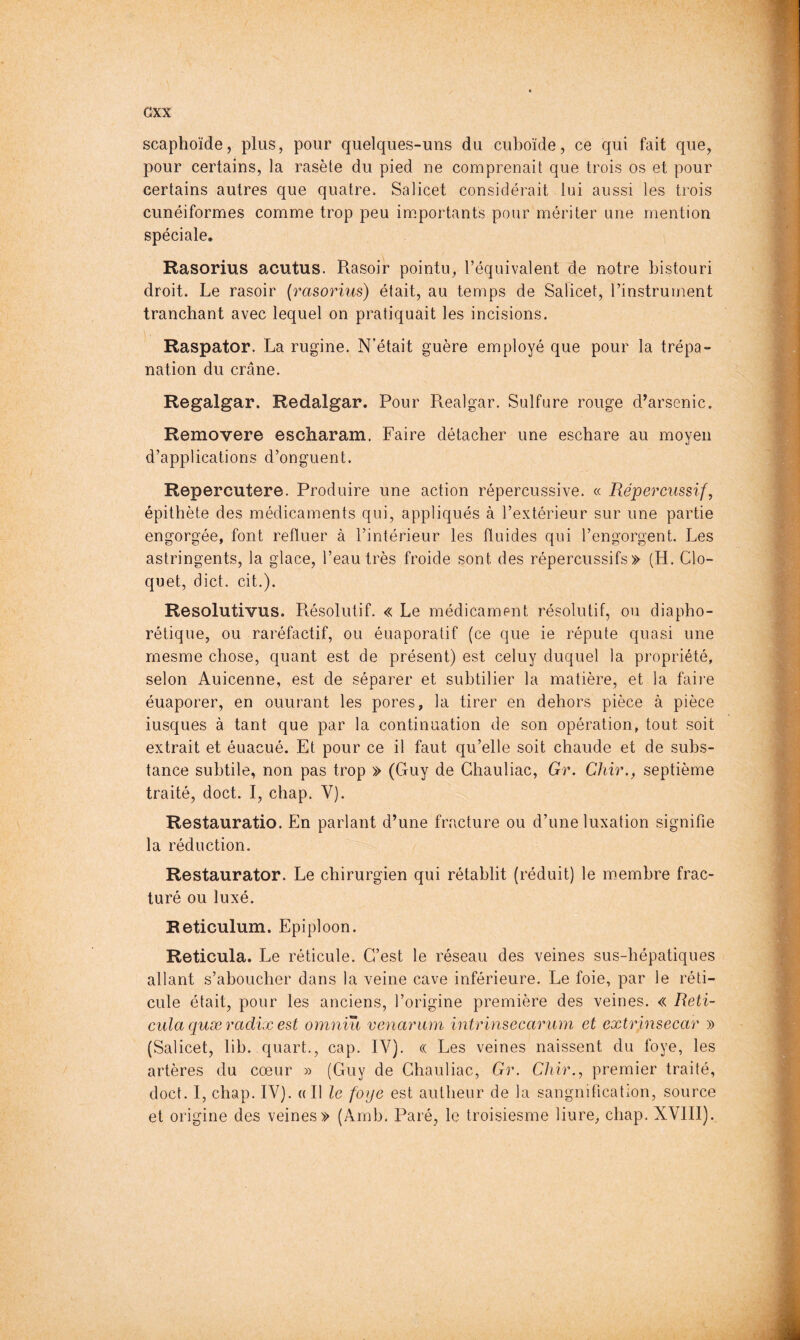 GXX scaphoïde, plus, pour quelques-uns du cuboïde, ce qui fait que, pour certains, la rasète du pied ne comprenait que trois os et pour certains autres que quatre. Salicet considérait lui aussi les trois cunéiformes comme trop peu importants pour mériter une mention spéciale. Rasorius acutus. Rasoir pointu, l’équivalent de notre bistouri droit. Le rasoir (rasorius) était, au temps de Salicet, l’instrument tranchant avec lequel on pratiquait les incisions. Raspator. La rugine. N’était guère employé que pour la trépa- nation du crâne. Regalgar. Redalgar. Pour Realgar. Sulfure rouge d^arsenic. Removere escharam. Faire détacher une eschare au moyen d’applications d’onguent. Repercutere. Produire une action répercussive. « Répercussif, épithète des médicaments qui, appliqués à l’extérieur sur une partie engorgée, font refluer à l’intérieur les fluides qui l’engorgent. Les astringents, la glace, l’eau très froide sont des répercussifs» (H. Clo- quet, diet. cit.). Resolutivus. Résolutif. « Le médicament résolutif, ou diapho- rétique, ou raréfactif, ou éuaporatif (ce que ie réputé quasi une rnesme chose, quant est de présent) est celuy duquel la propriété, selon Auicenne, est de séparer et subtilier la matière, et la faire éuaporer, en ouurant les pores, la tirer en dehors pièce à pièce iusques à tant que par la continuation de son opération, tout soit extrait et éuacué. Et pour ce il faut qu’elle soit chaude et de subs- tance subtile, non pas trop » (Guy de Chauliac, Gr. Chïr., septième traité, doct. I, chap. V). Restauratio. En parlant d’une fracture ou d’une luxation signifie la réduction. Restaurator. Le chirurgien qui rétablit (réduit) le membre frac- turé ou luxé. Reticulum. Epiploon. Reticula. Le réticule. C’est le réseau des veines sus-bépatiques allant s’aboucher dans la veine cave inférieure. Le foie, par le réti- cule était, pour les anciens, l’origine première des veines. « Reti- cula quæ radix est omniu venarum intrinsecarum et extrinsecar » (Salicet, lib. quart., cap. IV). « Les veines naissent du foye, les artères du cœur » (Guy de Chauliac, Gr. Cliir., premier traité, doct. I, chap. IV}. «Il le foye est autheur de la sanguification, source et origine des veines» (Arnb. Paré, le troisiesme liure, chap. XVIII).