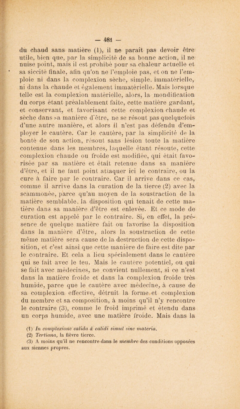 du chaud sans matière (1), il ne paraît pas devoir être utile, bien que, par la simplicité de sa bonne action, il ne nuise point, mais il est prohibé pour sa chaleur actuelle et sa siccité Anale, aün quon ne l’emploie pas, et on ne l’em- ploie ni dans la complexion sèche, simple, immatérielle, ni dans la chaude et également immatérielle. Mais lorsque telle est la complexion matérielle, alors, la mondiücation du corps étant préalablement faite, cette matière gardant;, et conservant, et favorisant cette complexion chaude et sèche dans sa manière d’être, ne se résout pas quelquefois d’une autre manière, et alors il n’est pas défendu d’em- ployer le cautère. Car le cautère, par la simplicité de la bonté de son action, résout sans lésion toute la matière contenue dans les membres;, laquelle étant résoute, cette complexion chaude ou froide est modiAée, qui était favo- risée par sa matière et était retenue dans sa manière d’être, et il ne faut point attaquer ici le contraire, ou la cure à faire par le contraire. Car il arrive dans ce cas, comme il arrive dans la curation de la tierce (2) avec la scammonée, parce qu’au moyen de la soustraction de la matière semblable, la disposition qui tenait de cette ma- tière dans sa manière d’être est enlevée. Et ce mode de curation est appelé par le contraire. Si;, en effet, la pré- sence de quelque matière fait ou favorise la disposition dans la manière d’être, alors la soustraction de cette même matière sera cause de la destruction de cette dispo- sition, et c’est ainsi que cette manière de faire est dite par le contraire. Et cela a lieu spécialement dans le cautère qui se fait avec le feu. Mais le cautère potentiel^ ou qui se fait avec médecines, ne convient nullement, si ce n’est dans la matière froide et dans la complexion froide très humide, parce que le cautère avec médecine^ à cause de sa complexion effective, détruit la forme et complexion du membre et sa composition, à moins qu’il n’y rencontre le contraire (3), comme le froid imprimé et étendu dans un corps humide, avec une matière froide. Mais dans la (1) In compleæione calida & calidi simul sine materia. (2) Tertiana, la fièvre tierce. (3) A moins qu’il ne rencontre dans le membre des conditions opposées aux siennes propres.