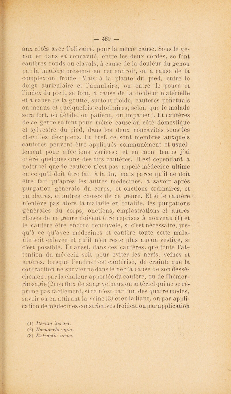 aux côtés avec l’olivaire, pour la même cause. Sous le ge- nou et' dans sa concavité, entre les deux cordes, se font ■cautères ronds ou clavals, à cause de la douleur du genou par la matière présente en cet endroi'^ ou à cause de la complexion froide. Mais à la plante du pied, entre le doigt auriculaire et l’annulaire, ou entre le pouce et l’index du pied', se font, â cause de la douleur matérielle et à cause de la goutte, surtout froide, cautères ponctuais ou menus et quelquefois culteilaires, selon que le malade sera fort, ou débile, ou patient, ou impatient. Et cautères de ce genre se font pour même cause au côté domestique et sylvestre du pied, dans les deux concavités sous les chevilles des ■'pieds. Et bref, ce sont membres auxquels cautères peuvent être appliqués communément et usuel- lement pour affections variées : et en mon temps j’ai O’ érè quelques-uns des dits cautères. Il est cependant à noter ici que le cautère n’est pas appelé médecine ultime en ce qu’il doit être fait à la fin, mais parce qu’il ne doit être fait qu’après les autres médecines^ à savoir après purgation générale du corps, et onctions ordinaires, et emplâtres, et autres choses de ce genre. Et si le cautère n’enlève pas alors la maladie en totalité, les purgations générales du corps^ onctions^ emplastrations et autres choses de ce genre doivent être reprises à nouveau (1) et le cautère être encore renouvelé, si c’est nécessaire, jus- qu’à ce qu’avec médecines et cautère toute cette mala- die soit enlevée et qu’il n’en reste plus aucun vestige, si c’est possible. Et aussi, dans ces cautères^ que toute l’at- tention du médecin soit pour éviter les nerfs, veines et artères, lorsque l’endroit est cautérisé, de crainte que la contraction ne survienne dans le nerf à cause de son dessè- chement par la chaleur apportée du cautère, ou del’hémor- rhosagie(2) ou flux de sang veineux ou artériel qui ne se ré- prime pas facilement, si ce n’est par l’un des quatre modes, savoir ou en attirant la veine (3j et en la liant, ou par appli- cation de médecines constrictives froides, ou par application (1) Iterum iterari. p2) Hæmorrhosagia. (3) Extractio iienæ.