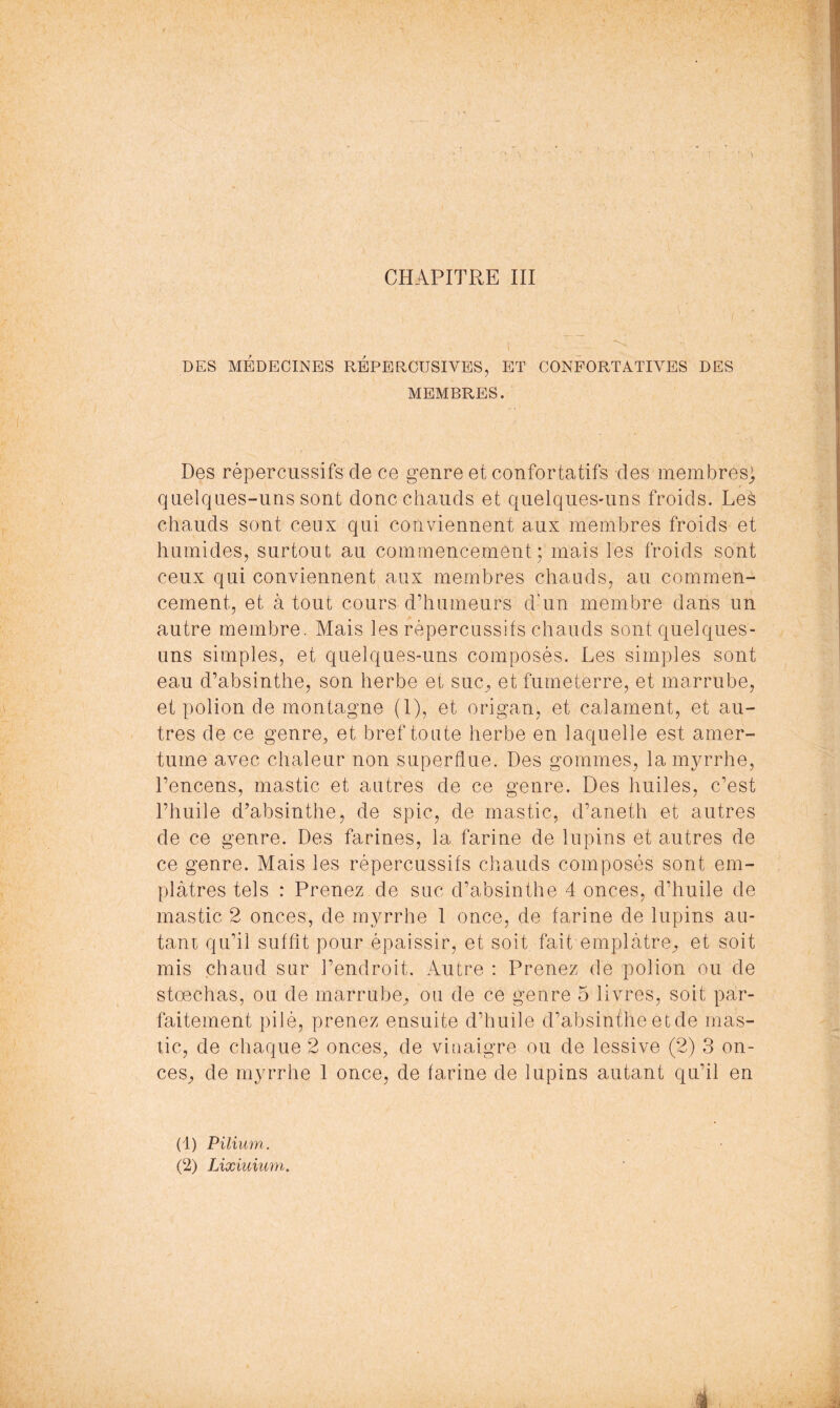 DES MÉDECINES REPERCUSIVES, ET CONPORTATIVES DES MEMBRES. Des répercussifs de ce genre et confortatifs des membres) quelques-uns sont donc chauds et quelques-uns froids. Leè chauds sont ceux qui conviennent aux membres froids et humides, surtout au commencement; mais les froids sont ceux qui conviennent aux membres chauds, au commen- cement, et à tout cours d’humeurs d'un membre dans un autre membre. Mais les répercussifs chauds sont quelques- uns simples, et quelques-uns composés. Les simples sont eau d’absinthe, son herbe et suc^ et fumeterre, et marriibe, et polion de montagne (I), et origan, et calament, et au- tres de ce genre, et bref toute herbe en laquelle est amer- tume avec chaleur non superflue. Des gommes, la myrrhe, l’encens, mastic et autres de ce genre. Des huiles, c’est l’huile d’absinthe, de spic, de mastic, d’aneth et autres de ce genre. Des farines, la farine de lupins et autres de ce genre. Mais les répercussifs chauds composés sont em- plâtres tels : Prenez de suc d’absinthe 4 onces, d’huile de mastic 2 onces, de myrrhe 1 once, de farine de lupins au- tani qu’il suffit pour épaissir, et soit fait emplâtre^ et soit mis chaud sur l’endroit. Autre : Prenez de polion ou de stœchas, ou de marrube, ou de ce genre 5 livres, soit par- faitement pilé, prenez ensuite d’huile d’absinthe etde mas- tic, de chaque 2 onces, de vinaigre ou de lessive (2) 3 on- ces, de myrrhe 1 once, de farine de lupins autant qu’il en (1) Pilium. (2) Lixiuium,