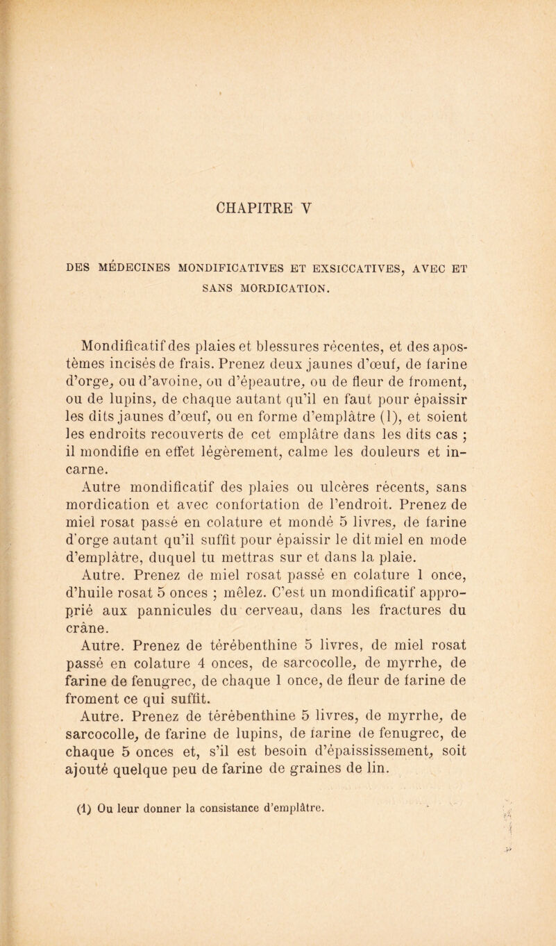 DES MÉDECINES MONDIFICATIVES ET EXSICCATIVES, AVEC ET SANS MORDICATION. Mondificatif des plaies et blessures récentes, et des apos- tèmes incisés de frais. Prenez deux jaunes d’œuf, de farine d’orge, ou d’avoine, ou d’épeautre, ou de fleur de froment, ou de lupins, de chaque autant qu’il en faut pour épaissir les dits jaunes d’œuf, ou en forme d’emplàtre (1), et soient les endroits recouverts de cet emplâtre dans les dits cas ; il mondifie en effet légèrement, calme les douleurs et in- carne. Autre mondificatif des plaies ou ulcères récents, sans mordication et avec confortation de l’endroit. Prenez de miel rosat passé en colature et mondé 5 livres, de farine d’orge autant qu’il suffît pour épaissir le dit miel en mode d’emplàtre, duquel tu mettras sur et dans la plaie. Autre. Prenez de miel rosat passé en colature 1 once, d’huile rosat 5 onces ; mêlez. C’est un mondificatif appro- prié aux pannicules du cerveau, dans les fractures du crâne. Autre. Prenez de térébenthine 5 livres, de miel rosat passé en colature 4 onces, de sarcocolle, de myrrhe, de farine de fenugrec, de chaque 1 once, de fleur de farine de froment ce qui suffit. Autre. Prenez de térébenthine 5 livres, de myrrhe, de sarcocolle, de farine de lupins, de farine de fenugrec, de chaque 5 onces et, s’il est besoin d’épaississement, soit ajouté quelque peu de farine de graines de lin. (1) Ou leur donner la consistance d’emplâtre.