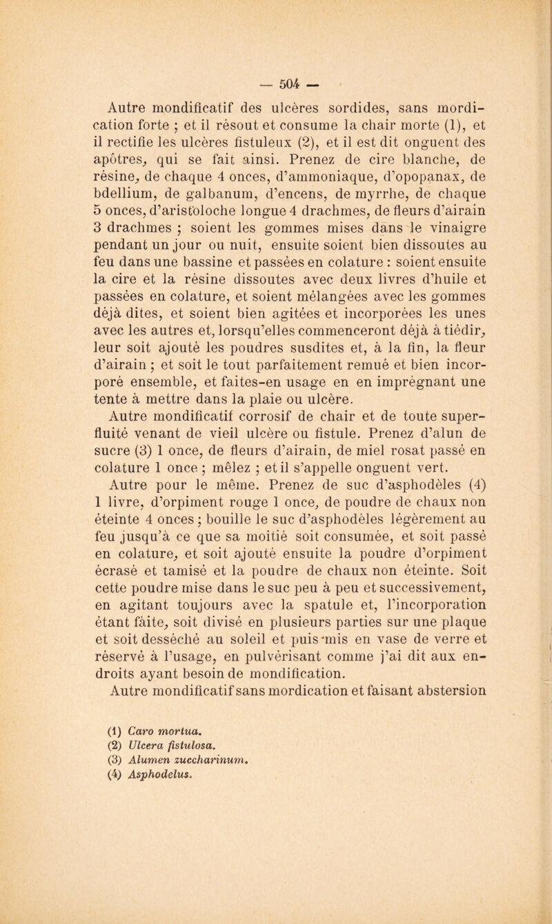 Autre mondifîcatif des ulcères sordides, sans mordi- cation forte ; et il résout et consume la chair morte (1), et il rectifie les ulcères fistuleux (2), et il est dit onguent des apôtres^ qui se fait ainsi. Prenez de cire blanche, de résine^ de chaque 4 onces, d’ammoniaque, d’opopanax, de bdellium, de galbanum, d’encens, de myrrhe, de chaque 5 onces, d’arisfoloche longue 4 drachmes, de fleurs d’airain 3 drachmes ; soient les gommes mises dans le vinaigre pendant un jour ou nuit, ensuite soient bien dissoutes au feu dans une bassine et passées en colature : soient ensuite la cire et la résine dissoutes avec deux livres d’huile et passées en colature, et soient mélangées avec les gommes déjà dites, et soient bien agitées et incorporées les unes avec les autres et, lorsqu’elles commenceront déjà à tiédir^ leur soit ajouté les poudres susdites et, à la fin, la fleur d’airain ; et soit le tout parfaitement remué et bien incor- poré ensemble, et faites-en usage en en imprégnant une tente à mettre dans la plaie ou ulcère. Autre mondificatif corrosif de chair et de toute super- fluité venant de vieil ulcère ou fistule. Prenez d’alun de sucre (3) 1 once, de fleurs d’airain, de miel rosat passé en colature 1 once ; mêlez ; et il s’appelle onguent vert. Autre pour le même. Prenez de suc d’asphodèles (4) 1 livre, d’orpiment rouge 1 once, de poudre de chaux non éteinte 4 onces ; bouille le suc d’asphodèles légèrement au feu jusqu’à ce que sa moitié soit consumée, et soit passé en colature, et soit ajouté ensuite la poudre d’orpiment écrasé et tamisé et la poudre de chaux non éteinte. Soit cette poudre mise dans le suc peu à peu et successivement, en agitant toujours avec la spatule et, l’incorporation étant fàite, soit divisé en plusieurs parties sur une plaque et soit desséché au soleil et puis unis en vase de verre et réservé à l’usage, en pulvérisant comme j’ai dit aux en- droits ayant besoin de mondification. Autre mondificatif sans mordication et faisant abstersion (1) Caro morlua, (2) Ulcéra fîstulosa. (3) Alumen zuccharinum, (4) Asphodelus>