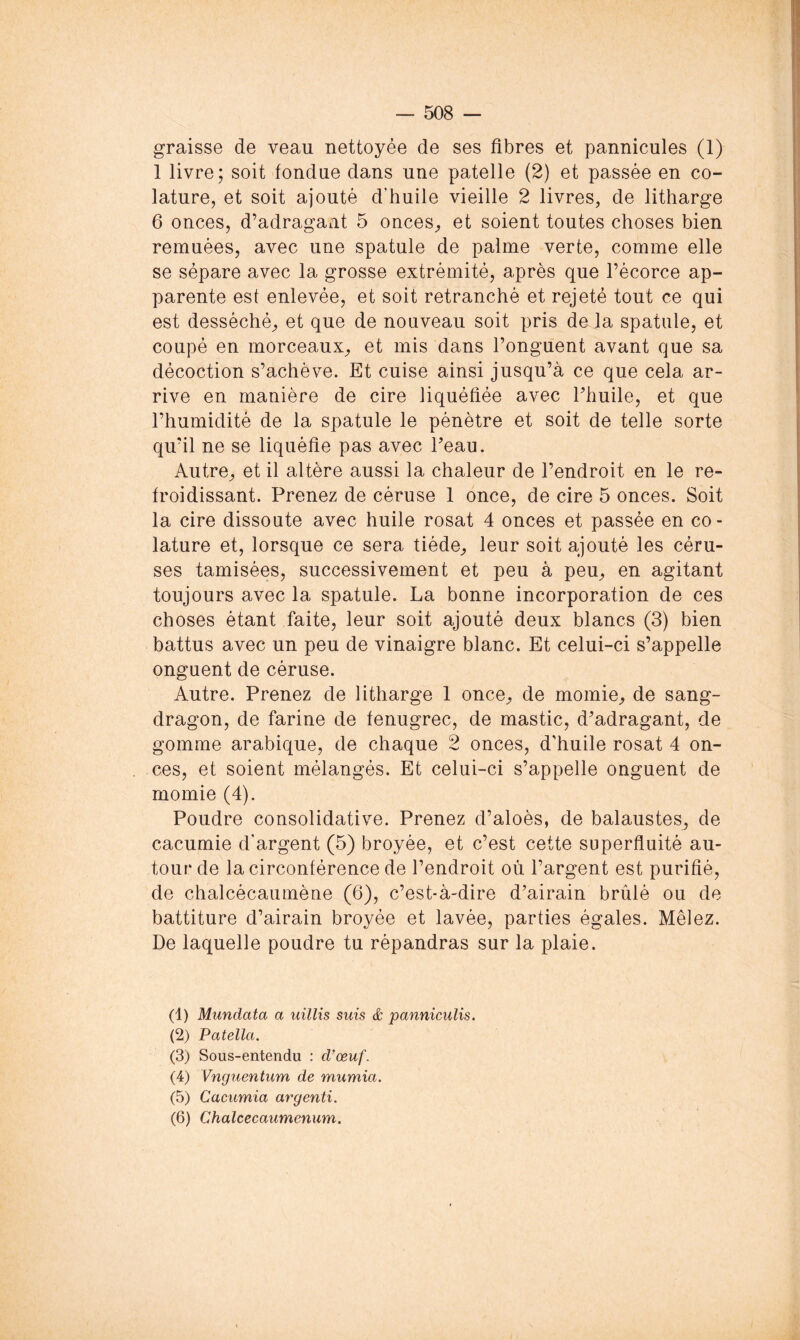 graisse de veau nettoyée de ses fibres et pannicules (1) 1 livre; soit tondue dans une patelle (2) et passée en co- lature, et soit ajouté d’huile vieille 2 livres, de litharge 6 onces, d’adragant 5 onceS;, et soient toutes choses bien remuées, avec une spatule de palme verte, comme elle se sépare avec la grosse extrémité, après que l’écorce ap- parente est enlevée, et soit retranché et rejeté tout ce qui est desséché, et que de nouveau soit pris de la spatule, et coupé en morceaux, et mis dans l’onguent avant que sa décoction s’achève. Et cuise ainsi jusqu’à ce que cela ar- rive en manière de cire liquéfiée avec Thuile, et que l’humidité de la spatule le pénètre et soit de telle sorte qu’il ne se liquéfie pas avec l’eau. Autre, et il altère aussi la chaleur de l’endroit en le re- froidissant. Prenez de céruse 1 once, de cire 5 onces. Soit la cire dissoute avec huile rosat 4 onces et passée en co- lature et, lorsque ce sera tiède, leur soit ajouté les céru- ses tamisées, successivement et peu à peu, en agitant toujours avec la spatule. La bonne incorporation de ces choses étant faite, leur soit ajouté deux blancs (3) bien battus avec un peu de vinaigre blanc. Et celui-ci s’appelle onguent de céruse. Autre. Prenez de litharge 1 once, de momie, de sang- dragon, de farine de fenugrec, de mastic, d’adragant, de gomme arabique, de chaque 2 onces, d'huile rosat 4 on- ces, et soient mélangés. Et celui-ci s’appelle onguent de momie (4). Poudre consolidative. Prenez d’aloès, de balaustes, de cacumie d’argent (5) broyée, et c’est cette superfluité au- tour de la circonférence de l’endroit où l’argent est purifié, de chalcécaumène (6), c’est-à-dire d’airain brûlé ou de battiture d’airain broyée et lavée, parties égales. Mêlez. De laquelle poudre tu répandras sur la plaie. (1) Mundata a iiillxs suis & panniculis, (2) Patella. (3) Sous-entendu : d'œuf. (4) Vnguentum de mumia. (5) Cacumia argenti. (6) Chalcecaumenum.