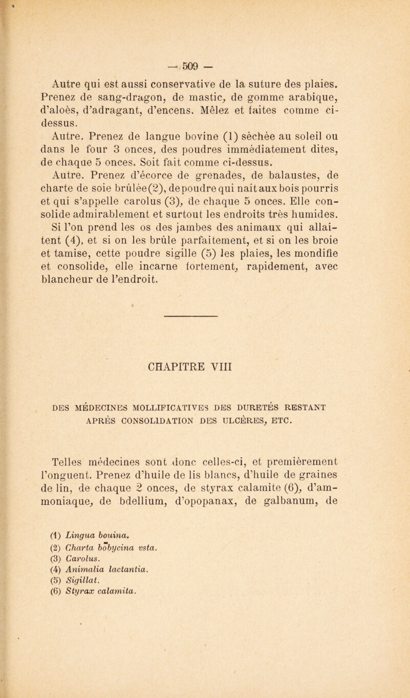 % Autre qui est aussi conservative de la suture des plaies. Prenez de sang-dragon, de mastic, de gomme arabique, d’aloès, d’adragant, d’encens. Mêlez et faites comme ci- dessus. Autre. Prenez de langue bovine (1) séchée au soleil ou dans le four 3 onces, des poudres immédiatement dites, de chaqae 5 onces. Soit fait comme ci-dessus. Autre. Prenez d’écorce de grenades, de balaustes, de charte de soie brûlée(2), depoudrequi naît aux bois pourris et qui s’appelle carolus (3), de chaque 5 onces. Elle con- solide admirablement et surtout les endroits très humides. Si l’on prend les os des jambes des animaux qui allai- tent (4), et si on les brûle parfaitement, et si on les broie et tamise, cette poudre sigillé (5) les plaies, les mondifie et consolide, elle incarne fortement, rapidement, avec blancheur de l’endroit. CHAPITRE VIII DES MÉDECINES MOLLIPICATIVES DES DURETÉS RESTANT APRES CONSOLIDATION DES ULCERES, ETC. Telles médecines sont donc celles-ci, et premièrement l’onguent. Prenez d’huile de lis blancs, d’huile de graines de lin, de chaque 2 onces, de styrax calamite (6), d’am- moniaque, de bdellium, d’opopanax, de galbanum, de (1) Lingua houina, (2) Charta hobycina vsta. (3) Carolus. (4) Animalia lactantia. (5) Sigillat. (6) Styrax calamita.