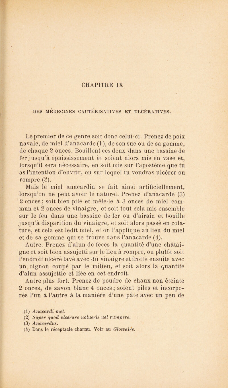 DES MÉDECINES CAUTÉRISATIVES ET ULCÉRATIVES. Le premier de ce genre soit donc celui-ci. Prenez de poix navale, de miel d’anacarde (1), de son suc ou de sa gomme, de chaque 2 onces. Bouillent ces deux dans une bassine de fer jusqu’à épaississement et soient alors mis en vase et, lorsqu’il sera nécessaire, en soit mis sur l’apostème que tu as l’intention d’ouvrir, ou sur lequel tu voudras ulcérer ou rompre (2). Mais le miel anacardin se fait ainsi artificiellement, lorsqu’on ne peut avoir le naturel. Prenez d’anacarde (3) 2 onces ; soit bien pilé et mêle-le à 3 onces de miel com- mun et 2 onces de vinaigre, et soit tout cela mis ensemble sur le feu dans une bassine de fer ou d’airain et bouille jusqu’à disparition du vinaigre, et soit alors passé en cola- ture, et cela est ledit miel, et on l’applique au lieu du miel et de sa gomme qui se trouve dans l’anacarde (4). Autre. Prenez d’alun de fèces la quantité d’une châtai- gne et soit bien assujetti sur le lieu à rompre, ou plutôt soit l’endroit ulcéré lavé avec du vinaigre et frotté ensuite avec un,oignon coupé par le milieu, et soit alors la quantité d’alun assujettie et liée en cet endroit. Autre plus fort. Prenez de poudre de chaux non éteinte 2 onces, de savon blanc 4 onces ; soient pilés et incorpo- rés Pun à l’autre à la manière d’une pâte avec un peu de (1) Anacardi mel. (2) Super quod vlcerare uolueris uel rumpere. (3) Anacardus. (4) Dans le réceptacle charnu. Voir au Glossaire.