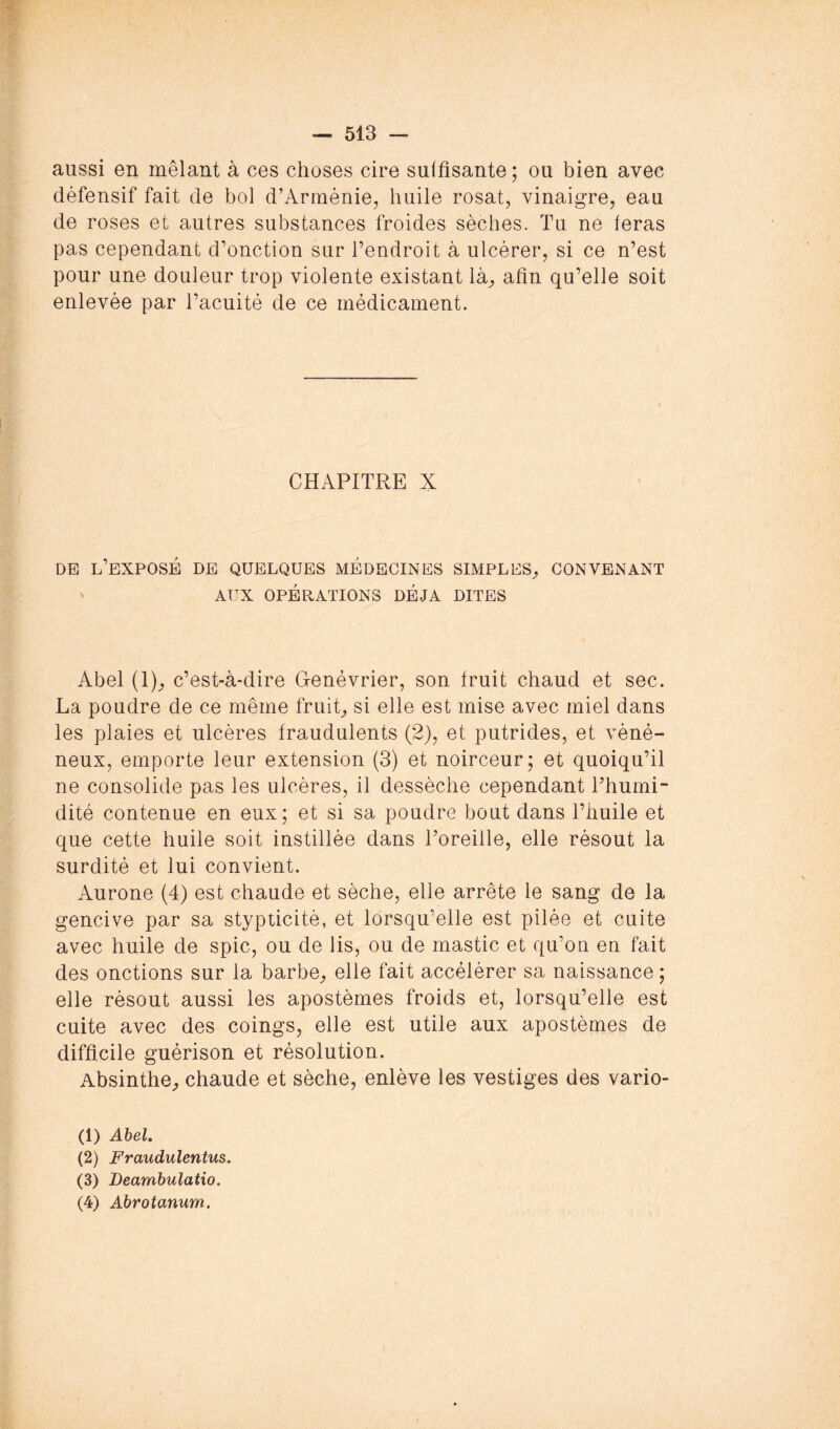 aussi en mêlant à ces choses cire suffisante ; ou bien avec défensif fait de bol d’Arménie, huile rosat, vinaigre, eau de roses et autres substances froides sèches. Tu ne feras pas cependant d’onction sur l’endroit à ulcérer, si ce n’est pour une douleur trop violente existant là^ afin qu’elle soit enlevée par l’acuité de ce médicament. CHAPITRE X DE l’exposé de quelques MEDECINES SIMPLES;, CONVENANT ' AUX OPÉRATIONS DÉJÀ DITES Abel (1);, c’est-à-dire Genévrier, son fruit chaud et sec. La poudre de ce même fruit;, si elle est mise avec miel dans les plaies et ulcères fraudulents (2), et putrides, et véné- neux, emporte leur extension (3) et noirceur; et quoiqu’il ne consolide pas les ulcères, il dessèche cependant Thumi- dité contenue en eux; et si sa poudre bout dans l’huile et que cette huile soit instillée dans Toreille, elle résout la surdité et lui convient. Aurone (4) est chaude et sèche, elle arrête le sang de la gencive par sa stypticité, et lorsqu’elle est pilée et cuite avec huile de spic, ou de lis, ou de mastic et qu’on en fait des onctions sur la barbe, elle fait accélérer sa naissance ; elle résout aussi les apostèmes froids et, lorsqu’elle est cuite avec des coings, elle est utile aux apostèmes de difficile guérison et résolution. Absinthe, chaude et sèche, enlève les vestiges des vario- (1) Ahel. (2) Fraudulentus. (3) Deamhulatio. (4) Abrotanum.