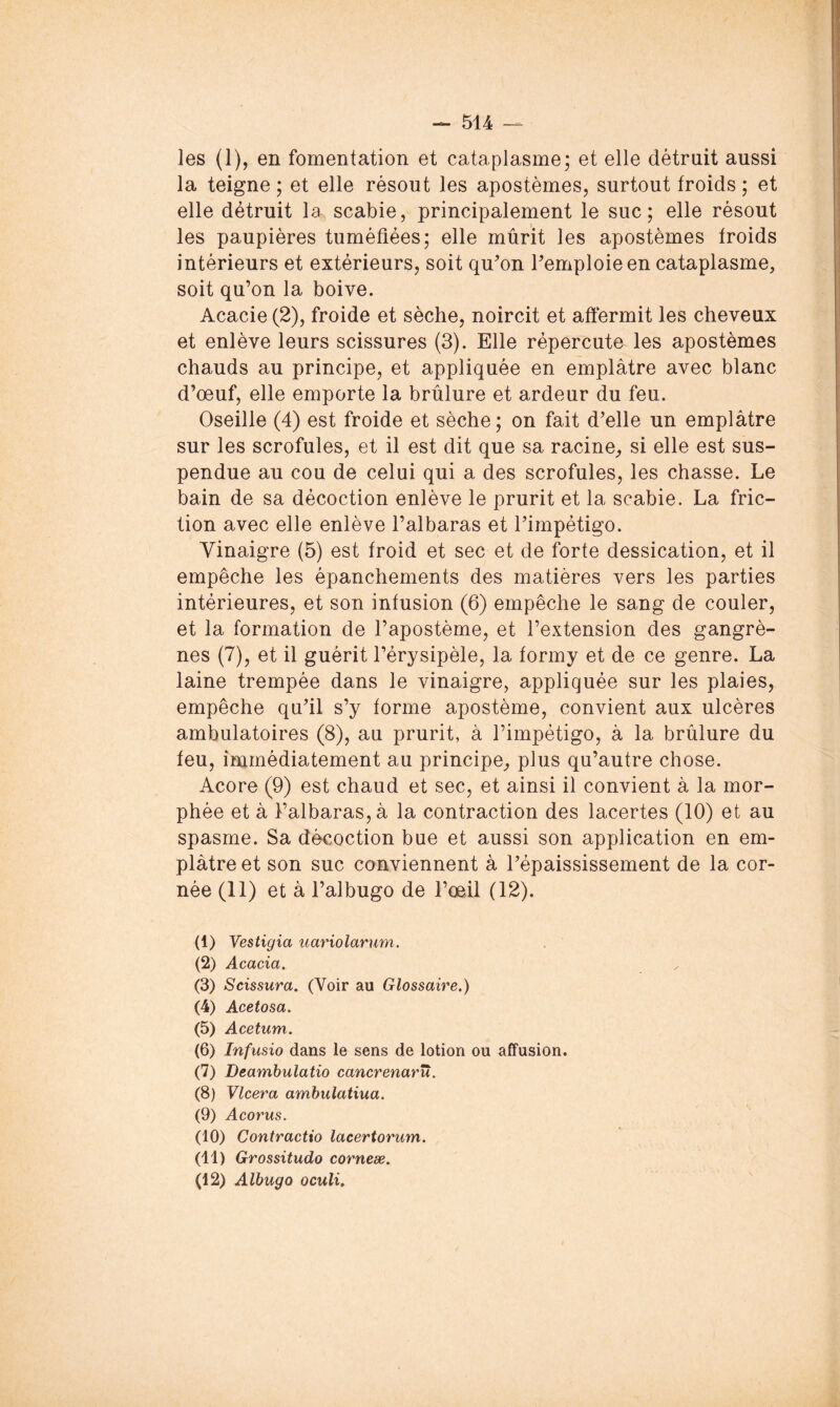 les (1), en fomentation et cataplasme; et elle détruit aussi la teigne ; et elle résout les apostèmes, surtout froids ; et elle détruit la scabie, principalement le suc; elle résout les paupières tuméfiées; elle mûrit les apostèmes froids intérieurs et extérieurs, soit quon remploie en cataplasme, soit qu’on la boive. Acacie (2), froide et sèche, noircit et affermit les cheveux et enlève leurs scissures (3). Elle répercute les apostèmes chauds au principe, et appliquée en emplâtre avec blanc d’oeuf, elle emporte la brûlure et ardeur du feu. Oseille (4) est froide et sèche ; on fait d’elle un emplâtre sur les scrofules, et il est dit que sa racine, si elle est sus- pendue au cou de celui qui a des scrofules, les chasse. Le bain de sa décoction enlève le prurit et la scabie. La fric- tion avec elle enlève l’albaras et l’impétigo. Vinaigre (5) est froid et sec et de forte dessication, et il empêche les épanchements des matières vers les parties intérieures, et son infusion (6) empêche le sang de couler, et la formation de l’apostème, et l’extension des gangrè- nes (7), et il guérit l’érysipèle, la formy et de ce genre. La laine trempée dans le vinaigre, appliquée sur les plaies, empêche qu’il s’y forme apostème, convient aux ulcères ambulatoires (8), au prurit, à l’impétigo, à la brûlure du feu, immédiatement au principe, plus qu’autre chose. Acore (9) est chaud et sec, et ainsi il convient à la mor- phée et â l’albaras, â la contraction des lacertes (10) et au spasme. Sa décoction bue et aussi son application en em- plâtre et son suc conviennent â l’épaississement de la cor- née (11) et â l’albugo de l’œil (12). (1) Vestigia uariolarum. (2) Acacia. (3) Scissura. (Voir au Glossaire.) (4) Acetosa. (5) Acetum. (6) Infusio dans le sens de lotion ou affusion. (7) Deamhulatio cancrenarïï. (8) Vlcera amhulatiua. (9) Acorus. (10) Contractio lacertorum. (11) Grossitudo corneæ. (12) Albugo oculi.