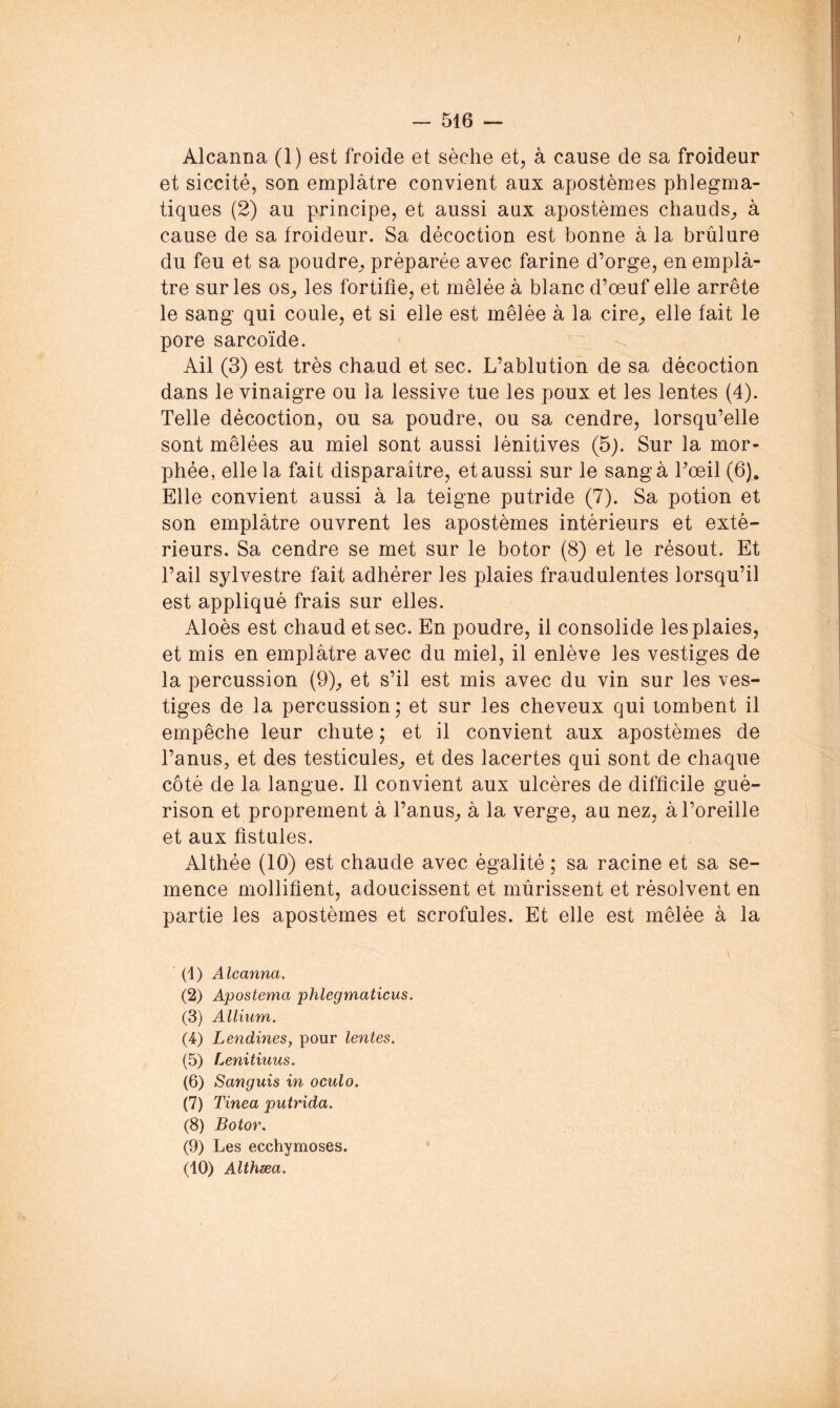 I - 516 — Alcanna (1) est froide et sèche et, à cause de sa froideur et siccité, son emplâtre convient aux apostèmes phlegma- tiques (2) au principe, et aussi aux apostèmes chauds^, à cause de sa froideur. Sa décoction est bonne à la brûlure du feu et sa poudre^ préparée avec farine d’orge, en emplâ- tre sur les OS;, les fortifie, et mêlée â blanc d’œuf elle arrête le sang qui coule, et si elle est mêlée à la cire^, elle fait le pore sarcoïde. Ail (3) est très chaud et sec. L’ablution de sa décoction dans le vinaigre ou la lessive tue les poux et les lentes (4). Telle décoction, ou sa poudre, ou sa cendre, lorsqu’elle sont mêlées au miel sont aussi lénitives (5j. Sur la mor- phée, elle la fait disparaître, etaussi sur le sangà l’œil (6), Elle convient aussi â la teigne putride (7). Sa potion et son emplâtre ouvrent les apostèmes intérieurs et exté- rieurs. Sa cendre se met sur le botor (8) et le résout. Et l’ail sylvestre fait adhérer les plaies fraudulentes lorsqu’il est appliqué frais sur elles. Aloès est chaud et sec. En poudre, il consolide les plaies, et mis en emplâtre avec du miel, il enlève les vestiges de la percussion (9), et s’il est mis avec du vin sur les ves- tiges de la percussion ; et sur les cheveux qui tombent il empêche leur chute ; et il convient aux apostèmes de Tanus, et des testicules, et des lacertes qui sont de chaque côté de la langue. 11 convient aux ulcères de difficile gué- rison et proprement â l’anus, â la verge, au nez, â l’oreille et aux fistules. Althée (10) est chaude avec égalité ; sa racine et sa se- mence mollifient, adoucissent et mûrissent et résolvent en partie les apostèmes et scrofules. Et elle est mêlée â la (1) Alcanna. (2) Apostema phlegmaticus. (3) Allium. (4) Lendines, pour lentes. (5) Lenitiuus. (6) Sanguis in oculo. (7) Tinea putrida. (8) Botor. (9) Les ecchymoses. (10) Althæa.