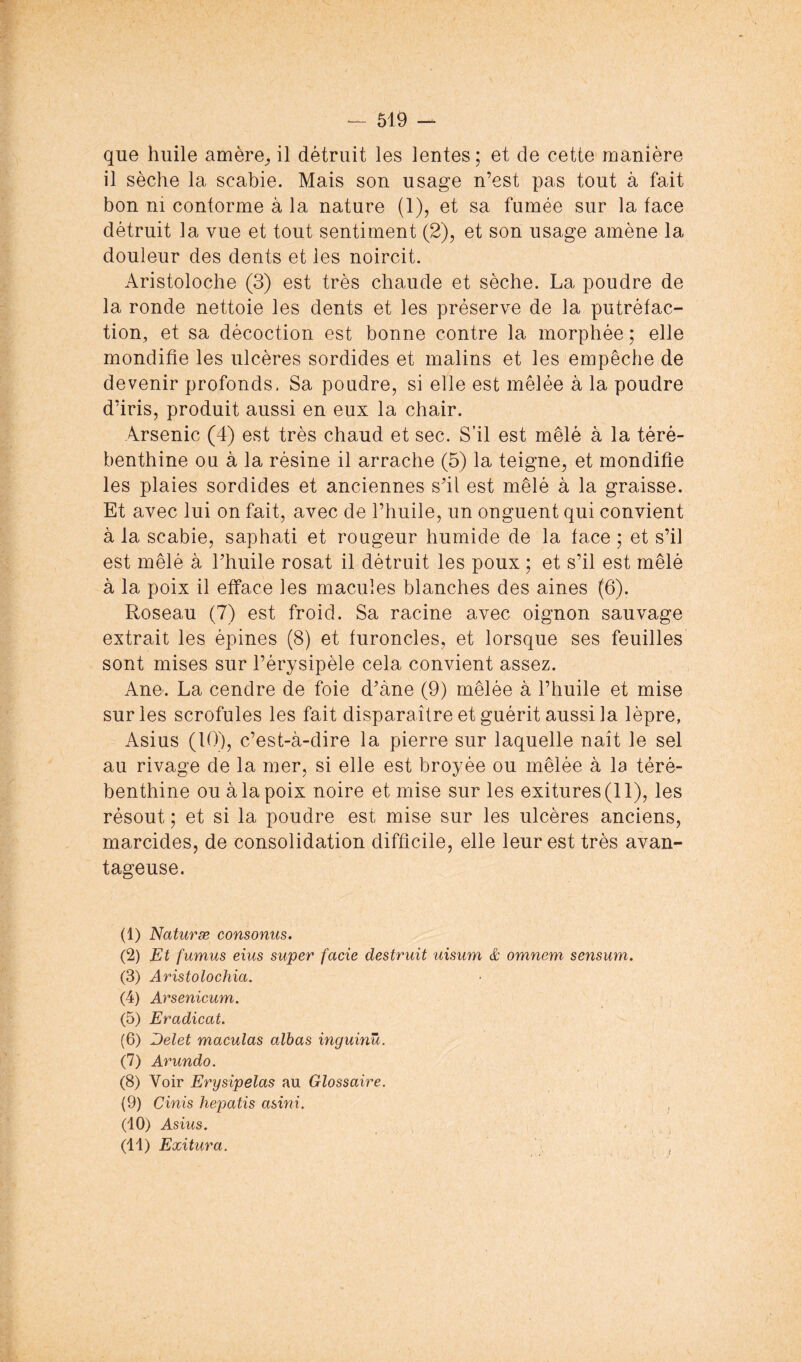 que huile amère;, il détruit les lentes ; et de cette manière il sèche la scabie. Mais son usage n’est pas tout à fait bon ni conforme à la nature (1), et sa fumée sur la face détruit la vue et tout sentiment (2), et son usage amène la douleur des dents et les noircit. Aristoloche (3) est très chaude et sèche. La poudre de la ronde nettoie les dents et les préserve de la putréfac- tion, et sa décoction est bonne contre la morphée ; elle mondifîe les ulcères sordides et malins et les empêche de devenir profonds. Sa poudre, si elle est mêlée à la poudre d’iris, produit aussi en eux la chair. Arsenic (4) est très chaud et sec. S’il est mêlé à la téré- benthine ou à la résine il arrache (5) la teigne, et mondifie les plaies sordides et anciennes s’il est mêlé à la graisse. Et avec lui on fait, avec de l’huile, un onguent qui convient à la scabie, saphati et rougeur humide de la face ; et s’il est mêlé à l’huile rosat il détruit les poux ; et s’il est mêlé à la poix il efface les macules blanches des aines (6). Roseau (7) est froid. Sa racine avec oignon sauvage extrait les épines (8) et furoncles, et lorsque ses feuilles sont mises sur l’érysipèle cela convient assez. Ane. La cendre de foie d’àne (9) mêlée à l’huile et mise sur les scrofules les fait disparaître et guérit aussi la lèpre, Asius (10), c’est-à-dire la pierre sur laquelle naît le sel au rivage de la mer, si elle est broyée ou mêlée à la téré- benthine ou à la poix noire et mise sur les exitures(ll), les résout ; et si la poudre est mise sur les ulcères anciens, marcides, de consolidation difficile, elle leur est très avan- tageuse. (1) Naturæ consonus. (2) Et fumus eîus super facie destruit uisum & omnem sensum. (3) Aristolochia, (4) Arsenicum. (5) Eradicat. (6) Delet maculas albas inguinû. (7) Arundo. (8) Voir Erysipelas au Glossaire. (9) Cinis hepatis asini. (10) Asius. (11) Exitura. ^