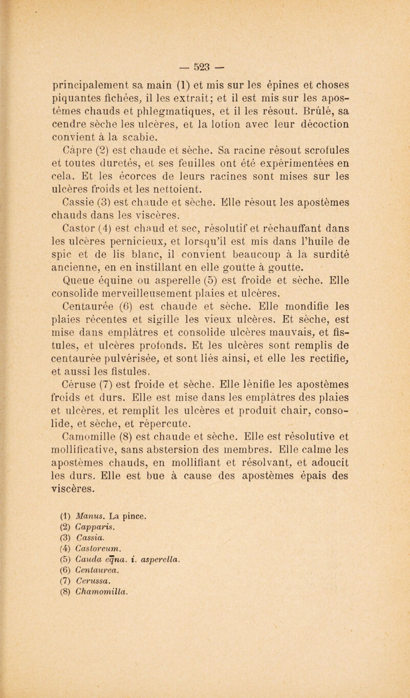 principalement sa main (1) et mis sur les épines et choses piquantes fichées^ il les extrait; et il est mis sur les apos- témes chauds et phlegmatiques, et il les résout. Brûlé, sa cendre sèche les ulcères, et la lotion avec leur décoction convient à la scabie. Câpre (2) est chaude et sèche. Sa racine résout scrofules et toutes duretés, et ses feuilles ont été expérimentées en cela. Et les écorces de leurs racines sont mises sur les ulcères froids et les nettoient. Cassie (3) est chaude et sèche. Elle résout les apostèmes chauds dans les viscères. Castor (4) est chaud et sec, résolutif et réchauffant dans les ulcères pernicieux^ et lorsqu'il est mis dans l’huile de spic et de lis blanc, il convient beaucoup à la surdité ancienne, en en instillant en elle goutte à goutte. Queue équine ou asperelle (5) est froide et sèche. Elle consolide merveilleusement plaies et ulcères. Centaurée (6) est chaude et sèche. Elle mondifîe les plaies récentes et sigillé les vieux ulcères. Et sèche, est mise dans emplâtres et consolide ulcères mauvais^ et fis- tules, et ulcères profonds. Et les ulcères sont remplis de centaurée pulvérisée^ et sont liés ainsi, et elle les rectifie^ et aussi les fistules. Céruse (7) est froide et sèche. Elle lénifie les apostèmes froids et durs. Elle est mise dans les emplâtres des plaies et ulcères, et remplit les ulcères et produit chair, conso- lide, et sèche, et répercute. Camomille (8) est chaude et sèche. Elle est résolutive et mollificative, sans abstersion des membres. Elle calme les apostèmes chauds, en mollifiant et résolvant, et adoucit les durs. Elle est bue à cause des apostèmes épais des viscères. (1) Manus. La pince. (2) Capparis. (3) Cassia. (4) Castoreum. (5) Cauda eqna. i. asperella. (6) Centaurea. (7) Cerussa. (8) Chamomilla.