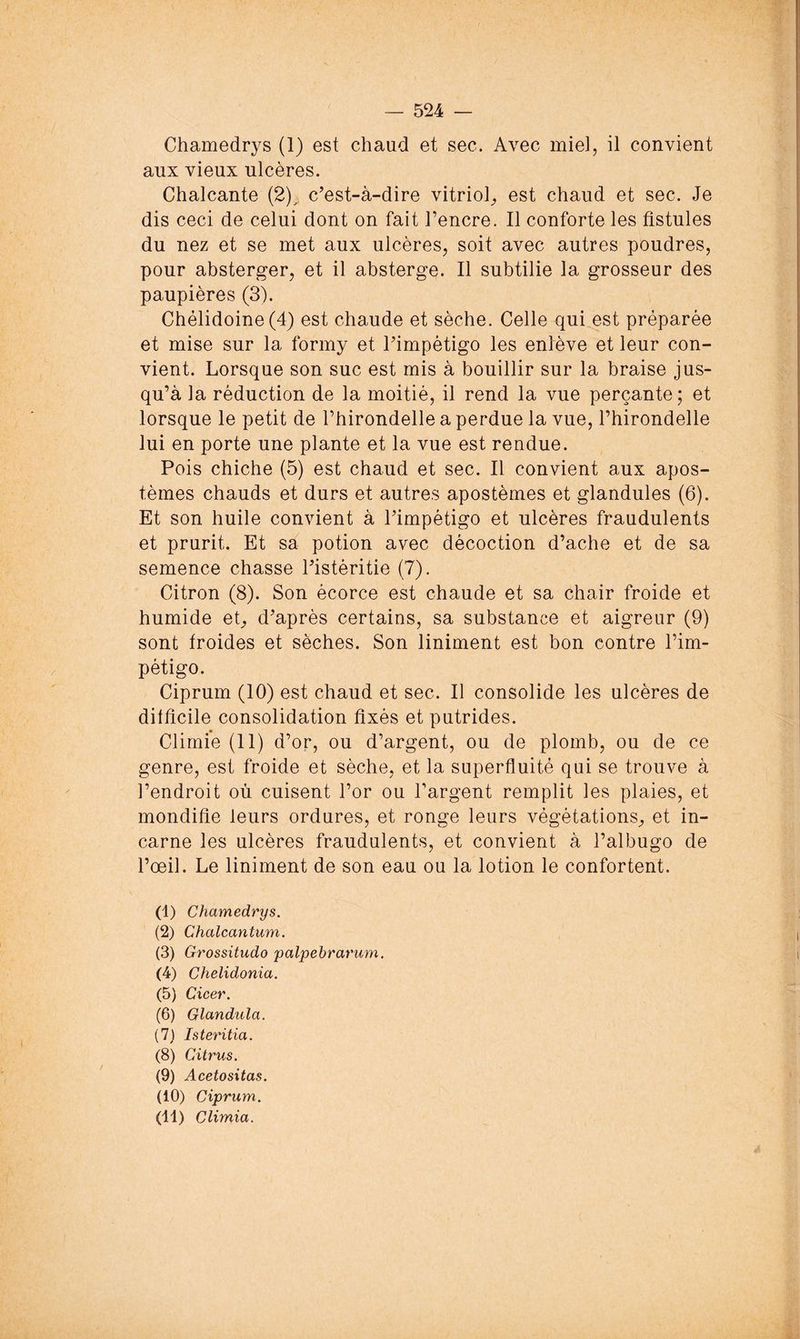 Chamedrys (1) est chaud et sec. Avec miel, il convient aux vieux ulcères. Chalcante (2)^ c’est-à-dire vitriol^ est chaud et sec. Je dis ceci de celui dont on fait l’encre. Il conforte les fistules du nez et se met aux ulcères, soit avec autres poudres, pour absterger, et il absterge. Il subtilie la grosseur des paupières (3). Chélidoine(4) est chaude et sèche. Celle qui est préparée et mise sur la formy et l’impètigo les enlève et leur con- vient. Lorsque son suc est mis à bouillir sur la braise jus- qu’à la réduction de la moitié, il rend la vue perçante; et lorsque le petit de l’hirondelle a perdue la vue, l’hirondelle lui en porte une plante et la vue est rendue. Pois chiche (5) est chaud et sec. Il convient aux apos- tèmes chauds et durs et autres apostèmes et glandules (6). Et son huile convient à l’impétigo et ulcères fraudulents et prurit. Et sa potion avec décoction d’ache et de sa semence chasse l’istéritie (7). Citron (8). Son écorce est chaude et sa chair froide et humide eC d’après certains, sa substance et aigreur (9) sont froides et sèches. Son liniment est bon contre l’im- pétigo. Ciprum (10) est chaud et sec. Il consolide les ulcères de difficile consolidation fixés et putrides. Climie (11) d’or, ou d’argent, ou de plomb, ou de ce genre, est froide et sèche, et la superfluité qui se trouve à l’endroit où cuisent l’or ou l’argent remplit les plaies, et mondifie leurs ordures, et ronge leurs végétations^ et in- carne les ulcères fraudulents, et convient à l’albugo de l’œil. Le liniment de son eau ou la lotion le confortent. (1) Chamedrys. (2) Chalcantum. (3) Grossitudo palpebrarum. (4) Chelidonia. (5) Cicer. (6) Glandula. (7) Isteritia. (8) Citrus. (9) Acetositas. (10) Ciprum. (11) Climia.