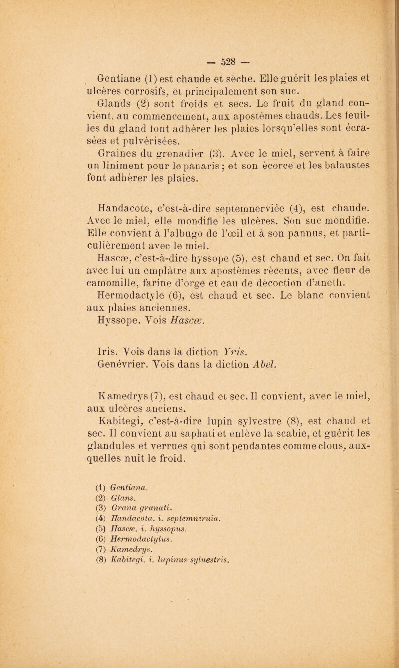 Gentiane (1) est chaude et sèche. Elle guérit les plaies et ulcères corrosifs, et principalement son suc. Glands (2) sont froids et secs. Le fruit du gland con- vient, au commencement, aux apostèrnes chauds. Les feuil- les du gland font adhérer les plaies lorsqu’elles sont écra- sées et pulvérisées. Graines du grenadier (3). Avec le miel, servent à faire un liniment pour le panaris ; et son écorceet les balaustes font adhérer les plaies. Handacote, c’est-à-dire septemnerviée (4), est chaude. Avec le miel, elle mondifie les ulcères. Son suc mondifie. Elle convient à l’albugo de l’œil et à son pannus, et parti- culièrement avec le miel. Hascæ, c’est-à-dire hyssope (5), est chaud et sec. On fait avec lui un emplâtre aux apostèrnes récents, avec fleur de camomille, farine d’orge et eau de décoction d’aneth. Hermodactyle (6), est chaud et sec. Le blanc convient aux plaies anciennes. Hyssope. Vois Hascæ, Iris. Vois dans la diction Yris. Genévrier. Yois dans la diction Ahel. Kamedrys (7), est chaud et sec. 11 convient, avec le miel, aux ulcères anciens. Kabitegi, c’est-à-dire lupin sylvestre (8), est chaud et sec. Il convient au saphatiet enlève la scabie, et guérit les glandules et verrues qui sont pendantes comme clous^ aux- quelles nuit le froid. (1) Gentiana. (2) Glans, (3) Grana granati. (4) Handacota. i. septemneruia. (5) Hascæ. i. hyssopus. (6) Hermodactylus. (7) Kamedrys. (8) Kabitegi. i. lupinus syluestris.