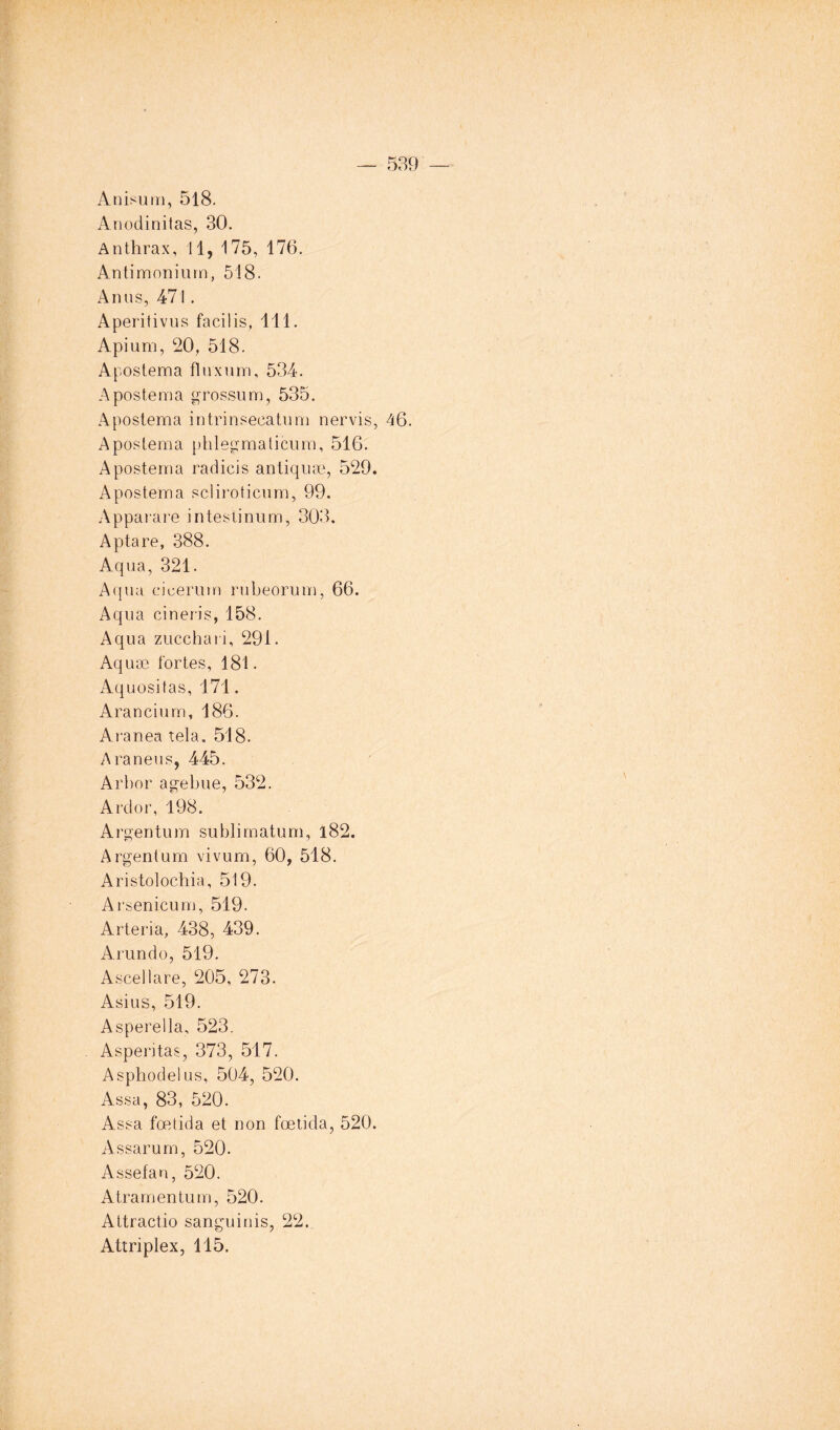 Anisurri, 518. Anodinitas, 30. Anthrax, 11, 175, 176, Antimonium, 518. Anus, 471 . Aperitivus facilis, 111. Apium, 20, 518. Apostema flnxurn, 534. A poste ma grosso m, 535, Apostema intrinsecatnm nervis, 46. Apostema phlegmalicum, 516. Apostema rad ici s antiqnæ, 529. Apostema scliroticiim, 99. Appai are intestinum, 303. Aptare, 388. Aqua, 321. Aqua eicerum rubeorum, 66. Aqua cinei'is, 158. Aqua zucchari, 291. Aquæ fortes, 181. Aquositas, 171. Arancium, 186. Aranea tela. 518. Araneus, 445. Arbor agebue, 532. Ardor, 198, Argentum sublimatum, i82. Argentum vivum, 60, 518. Aristolochia, 519. Arsenicum, 519. Arteria, 438, 439. Arundo, 519. Ascellare, 205, 273. Asius, 519. Asperella, 523, Asperitas, 373, 517. Asphodel us, 504, 520. Assa, 83, 520. Assa fœtida et non fœtida, 520. Assarum, 520. Assefan, 520. Atramentum, 520. Attractio sanguinis, 22. Attriplex, 115.