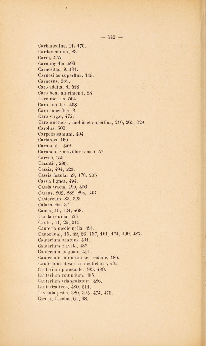 54>2 — % Carbunculus, 11, 175. Gardamomum, 83. Carib, 475. Garmingella, 499. Garnositas, 9, 491. Garnositas superfliia^ 149. Garnosus, 381. Garo addita, 8, 518. Garo boni nutrimenti, 88 Garo mortua, 504. Garo simplex, 458. Garo superflua, 8. Garo virgæ, 472. Garo unctuosa, mollis et superflua, 216, 265, 328. Garolus, 509. Garpobalsamum, 494. Gartanus, 150. Garuncula, 442. Garunculæ maxillares nasi, 57. Garvus, 150. Gassatio, 290. Gassia, 494, 523. Gassia fistula, 59, 178, 205. Gassia lignea, 494. Gassia tracta, 190, 496. Gassus, 202, 282. 294, 343. Gastoreum, 83, 523. Gatarhacta, 37. Gauda, 10, 124, 468. Gauda equina, 523. Gaulis, 11, 29, 210. Gauteria medicinalia, 491. Gauterium, 15, 42, 56, 157, 161, 174, 199, 487. Gauterium acutum, 491. Gauterium cl avale, 485. Gauterium linguale, 491. Gauterium minutum sen radiale, 486. Gauterium oiivare seu cultellare, 485. Gauterium punctuale, 485, 488. Gauterium rotundum, 485. Gauterium triangulatum, 486. Gauterizativus, 480, 511. Gavicula pedis, 320, 335, 474, 475. Cazola, Gazolus, 60, 68.