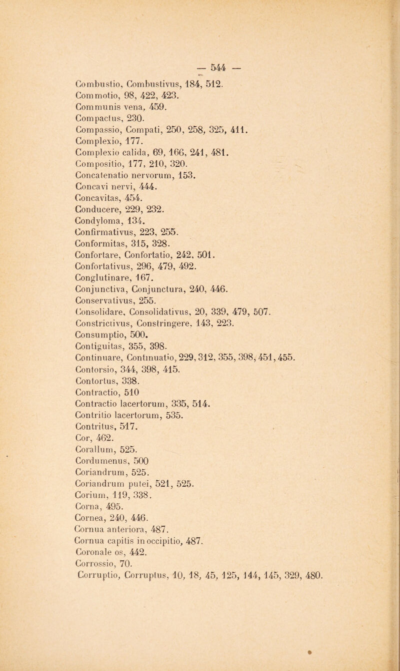 Gombustio, Combustivus, 184, 512. Commotio, 98, 422, 423. Communis vena, 459. Compactus, 230- Compassio, Compati, 250, 258, 325, 411. Gomplexio, 177. Complexio calida, 69, 166, 241, 481. Compositio, 177, 210, 320. Concatenatio nervorum, 153. Concavi nervi, 444. Concavitas, 454. Gonducere, 229, 232. Gondyloma, 134. Confirmativus, 223, 255. Gonformitas, 315, 328. Gonfortare, Gonfortatio, 242, 501. Gonfortativus, 296, 479, 492. Gonglutinare, 167. Gonjunctiva, Gonjunctura, 240, 446. Gonservativus, 255. Consolidare, Consolidativus, 20, 339, 479, 507. Constrictivus, Constringere, 143, 223. Consumptio, 500. Contiguitas, 355, 398. Continuare, Contmuatio, 229, 312, 355, 398, 451,455. Contorsio, 344, 398, 415. Contortus, 338. Gontractio, 510 Gontractio lacertorum, 335, 514. Gontritio lacertorum, 535. Gontritus, 517. Cor, 462. Corallum, 525. Cordumenus, 500 Coriandrum, 525. Goriandrum putei, 521, 525. Gorium, Il9, 338. Corna, 495. Cornea, 240, 446. Cornua anteriora, 487. Cornua capitis inoccipitio, 487. Coronale os, 442. Gorrossio, 70. Corruptio, Corruptus, 10, 18, 45, 125, 144, 145, 329, 480.