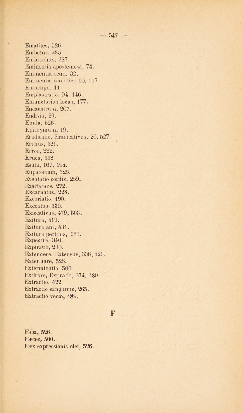 Ematites, 526. Embolus, 285. Embrochas, 287. Ernineiitia apostemosa, 74. Emiuentia oculi, 32. Eminentia umbilici, 10, 117. Empetigo, 11. Emplastratio, 94, 146. Emunctorius locus, 177. Encaustrum, 207. Endivia, 29. Enula, 526. Epithymiim, 19. Eradicatio, Eradicativus, 26, 527. Ericius, 526. Error, 222. Eruca, 332 Esula, 167, 194. Eupatoriurn, 526. Eventatio cordis, 259. Exalterans, 272. Excarnatus, 228. Excoriatio, 190. Execatus, 330. Exiccativus, 479, 503, Exitura, 519. Exitura ani, 531. Exitura pectinis, 531. Expedire, 340. Expiratio, 290. Extendere, Extensus, 338, 420. Extenuare, 526. Exterminatio, 500. Extirare, Extiratio, 374, 389. Extractio, 422. Extractio sanguinis, 265. Extractio venæ, 489. F Faba, 526. Fæces, 500. Fæx expressionis olei, 526.