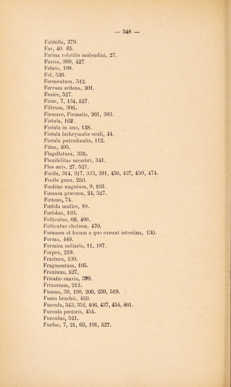 Faldella, 379. Far, 40. 65. Fariaa volatilis molendini, 27. Fascia, 369, 427. Febris, 198. Fel, 526. Fermentum, 512. Fernam ardens, 301. Fesire, 527. Ficus, 7, 134, 527. Filtrum, 396. Firmare, Firmatio, 261, 383. Fistula, 162. Fistula in ano, 138. Fistula lachrymalis oculi, 44. Fistula putredinalis, 112. Fitus, 495. Flagellatura, 335. Flexibilitas membri, 341. Flos æris, 27, 527. Focile, 314, 317 , 373, 391, 456, 457, 459 , 474. Focile genu, 250. Fœditas unguium, 9, 103. Fœnura græcum, 24, 527. Fœtens, 74. Fœtida mulier, 10. Fœtidus, 103. Folliculus, 68, 466. Folliculus choleræ, 470. Foramen et locum a quo exeunt intestina, 130. Forma, 440. Formica miliaris, 11, 187. Forpex, 219. Fractura, 130. Fragmentum, 105. Fraxinus, 527^ Fricatio sua vis, 399. Frixorium, 212. Fumus, 39, 198, 206, 259, 519. Funis brachii, 459. Furcula, 343, 352, 406, 437, 454, 461. Furcula pectoris, 454. Furculus, 521. Furfur, 7, 21, 63, 191, 527.