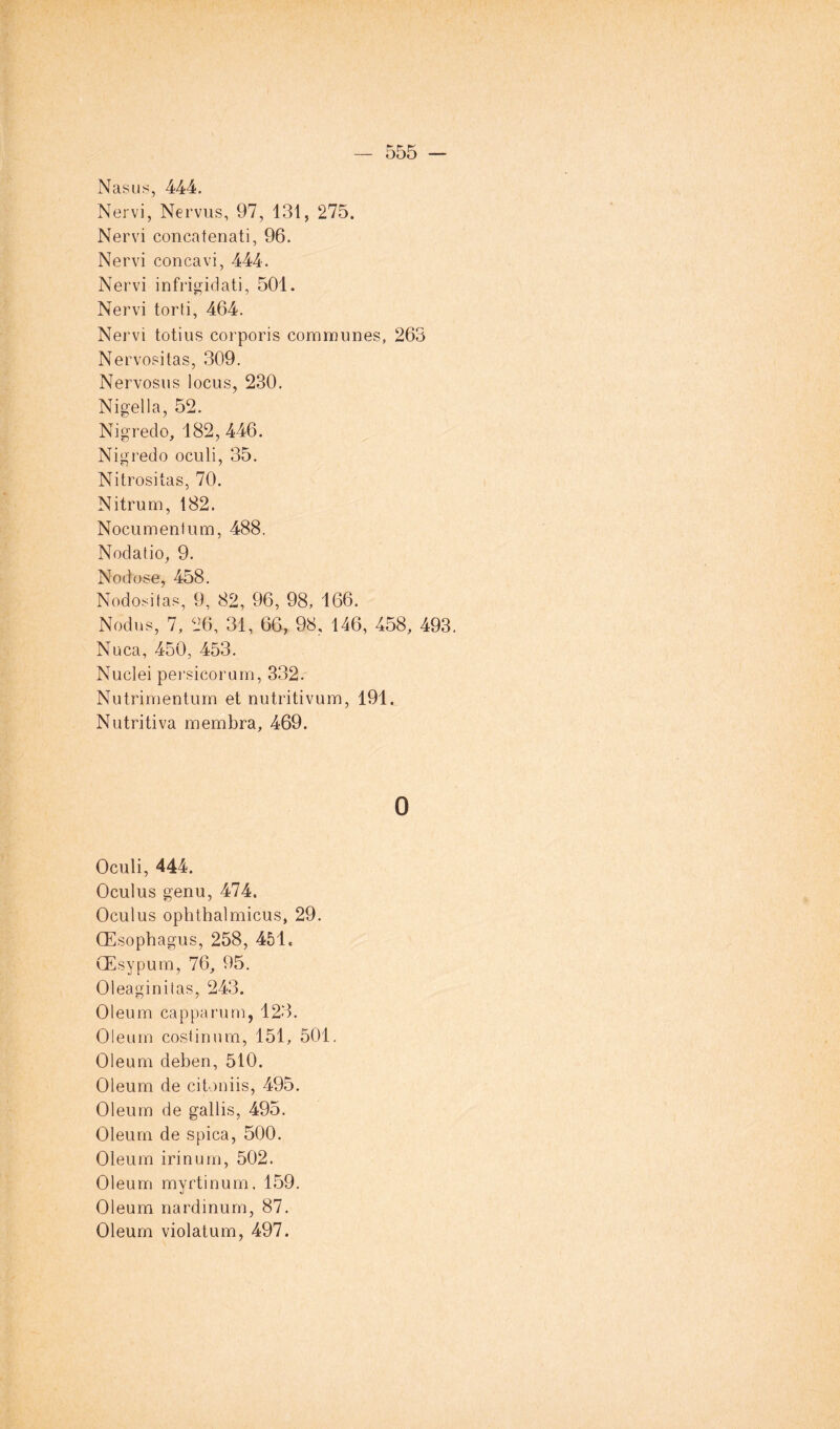 Nasus, 444. Nervi, Nervus, 97, 131, 275. Nervi concatenati, 96. Nervi concavi, 444. Nervi infrigidati, 501. Nervi torti, 464. Nervi totius corporis communes, 263 Nervositas, 309. Nervosus locus, 230. Nigella, 52. Nigredo, 182, 446. Nig redo oculi, 35. Nitrositas, 70. Nitrum, 182. Nocumenlum, 488. Nodatio, 9. Nodose, 458. Nodositas, 9, 82, 96, 98, 166. Nodus, 7, 26, 31, 66, 98, 146, 458, 493. Nuca, 450, 453. Nuclei pei'sicorum, 332. Nutrimentum et nutritivum, 191. Nutritiva membra, 469. 0 Oculi, 444. Oculus genu, 474. Oculus ophthalmicus, 29. Œ sophagus, 258, 451. Œsypum, 76, 95. Oleaginitas, 243. Oleum cap pa rum, 123. Oleum coslinum, 151, 501. Oleum deben, 510. Oleum de citoniis, 495. Oleum de gallis, 495. Oleum de spica, 500. Oleum irinum, 502. Oleum myrtinum, 159. Oleum nardinum, 87. Oleum violatum, 497.