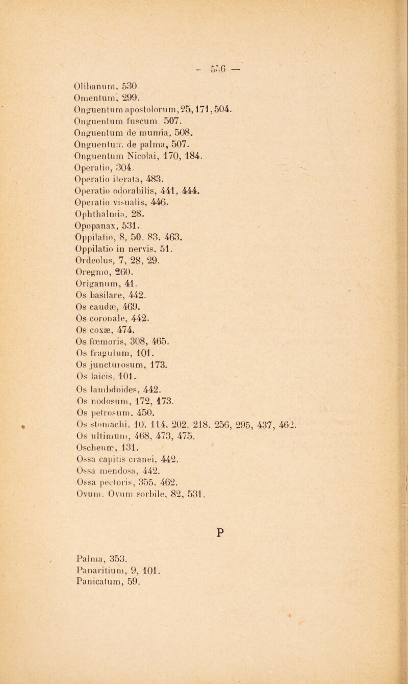 5r.G — 01il)anurjn, 530 Onienliim, 299. Ong’uentnrn apostolonim,95,171,504. Oni^uentum f'uscum 507. Ong^uentum de mumia, 508. Onguenturn de palma, 507. Onguentum Nicolai, 170, 184. Operatic, 304. Operatic itérât a, 483. Operatic odoi'abilis, 441, 444. Operatic vi^ualis, 446. Ophthalmi.-i, 28. Opcpanax, 531. Oppilatio, 8, 50. 83. 463. Oppilatio in nervis, 51. Ordeolus, 7, 28, 29. Oregnio, 260. Origanum, 41. Os basilare, 442. Os caudæ, 469. Os ccronale, 442. Os coxæ, 474. Os tœmoris, 308, 465. Os fiagulum, 101. Os juncturosum, 173. Os laicis, 101. Os laml)dcides, 442. Os nodosum, 172, 173. Os petrosiim. 450. Os stomacbi, 10, 114, 202, 218, 256, 295, 437, 462. Os ultimum, 468, 473, 475. Oscbeum, 131. Ossa capitis cianei, 442. Ossa men dosa, 442. Ossa pectoris, 355, 462. Ovum. Ovum sorbite, 82, 531. P Palma, 353. Panai'itium, 9, 101. Panicatum, .59. k