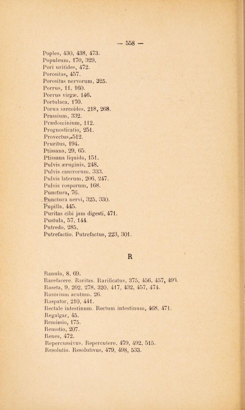 Poples, 430, 438, 473. Populeum, 170, 329. Pori oritides, 472. Porositas, 457. Porosifas nervorum, 325. Porrus, 11, 160. Porrus virgfse, 146. Portnlaca, 170. Porus sarcoides, 218, 268. Prassium, 332. Prædominium, 112. Prognosticatio, 251. Provectus,.*512. Pruritus, 194. Ptissana, 29, 65. Ptissana liquida, 151. Pulvis æruginis, 248. Pul vis cancrorum, 333. Pulvis laterum, 206, 247. Pulvis rosporum, 168. Punctura, 76. . Punctura nervi, 325, 330. Pupilla, 445. Puritas cibi Jam digesti, 471. Pustula, 57, 144. Putredo, 285. Putrefactio. Putrefactus, 223, 301. R Ranula, 8, 69. Rarefacere. Raritas. Pvarificatus, 375, 456, 457, 493. Raseta, 9, 202, 278, 320, 417, 432, 457, 474. Rasorium acutum, 26. Raspator, 210, 441. Rectale intestinum. Rectum intestinurn, 468, 471. Regalgar, 45. Remissio, 175. Remotio, 207. Renes, 472. Repercussivus. Repeicutere, 479, 492, 515. Resolutio. Resolutivus, 479, 498, 533.