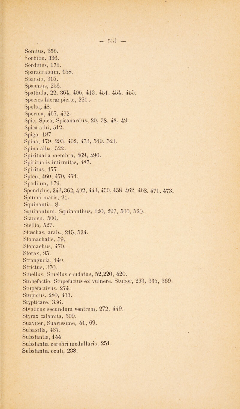 Sonitüs, 356. ^orbitio, 336. Sordities, 171. Sparadrapum, 158- Spai’sio, 315. Spasmus, 256. Spathula, 22, 364, 406, 413, 451, 454, 455. Species hieræ picræ, 221. Spelta, 48. Spermo, 467, 472. Spic, Spica, Spicanardus, 20, 38, 48, 49. Spica allii, 512. Spigo, 187. Spina, 179, 293, 402, 473, 519, 521. Spina alb:!, 522. Spiritualia membra, 469, 490. Spiritual is intimai tas, 487. Spiritus, 177. Splen, 460, 470, 471. Spodium, 179. Spondylus, 343,362, 402, 443, 450, 458 462, 468, 471, 473. Spuma maris, 21. Squinantia, 8. Squinantum, Squinanthus, 120, 297, 500, 520. Stamen, 500. Stellio, 527. Stœchas, arab., 215, 534. Stomachalis, 59. Stomachus, 470. Sforax, 95. Stranguria, 140. Strictus, 370. Stuellus, Stuellus caudatus, 52,220, 420. Stupefactio, Stupefactus ex vulnere. Stupor, 263, 335, 369. Stupefactivus, 274. Stupidus, 280, 433. Stypticare, 336. Stypticus secundum ventrem, 272, 449. Styrax calamita, 509. Suaviter, Suavissime, 41, 69. Subaxilla, 437. Substantia, 144. Substantia cerebri medullaris, 251. Substantia oculi, 238.