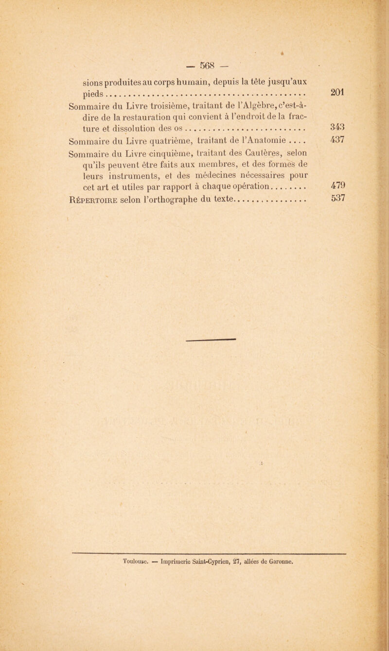 — ses- sions produites au corps humain, depuis la tête jusqu’aux pieds 201 Sommaire du Livre troisième, traitant de l’Algèbre, c’est-à- dire de la restauration qui convient à l’endroit de la frac- ture et dissolution des os 343 Sommaire du Livre quatrième, traitant de l’Anatomie .... 437 Sommaire du Livre cinquième, traitant des Cautères, selon qu’ils peuvent être faits aux membres, et des formes de leurs instruments, et des médecines nécessaires pour cet art et utiles par rapport à chaque opération 479 Répertoire selon l’orthographe du texte 537 Toulouse. — Imprimerie Saint-Cyprien, 27, allées de Garonne.