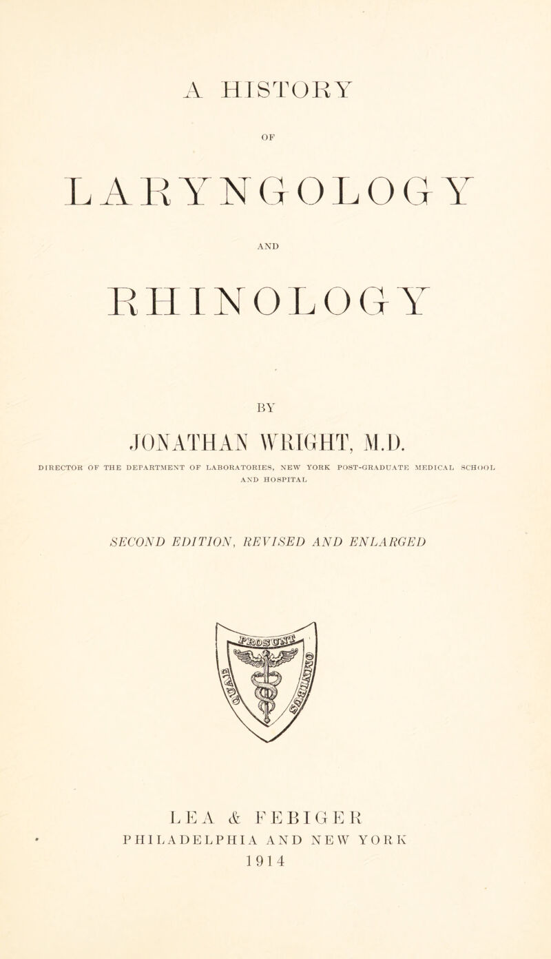 A HISTOKY OF LARYNGOLOGY AND RHINOLOGY BY JONATHAN WRIGHT, M.D. DIRECTOR OF THE DEPARTMENT OF LABORATORIES, NEW YORK POST-GRADUATE MEDICAL SCHOOL AND HOSPITAL SECOND EDITION, REVISED AND ENLARGED LEA A EEEIGER PHILADELPHIA AND NEW YORK 1914