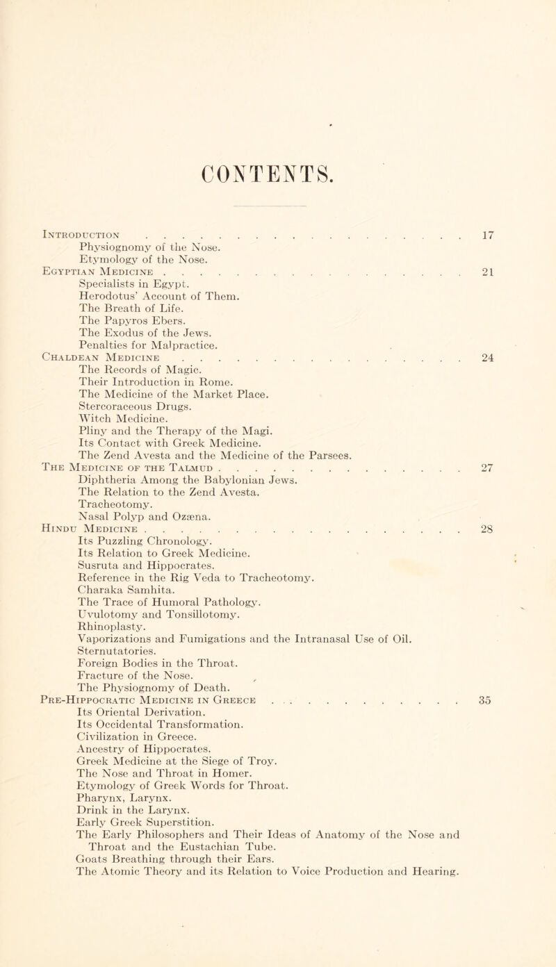 CONTENTS Introduction 17 Physiognomy of the Nose. Etymology of the Nose. Egyptian Medicine 21 Specialists in Egypt. Herodotus’ Account of Them. The Breath of Life. The Papyros Ebers. The Exodus of the Jews. Penalties for Malpractice. Chaldean Medicine 24 The Records of Magic. Their Introduction in Rome. The Medicine of the Market Place. Stercoraceous Drugs. Witch Medicine. Pliny and the Therapy of the Magi. Its Contact with Greek Medicine. The Zend Avesta and the Medicine of the Parsees. The Medicine of the Talmud 27 Diphtheria Among the Babylonian Jews. The Relation to the Zend Avesta. Tracheotomy. Nasal Polyp and Ozaena. Hindu Medicine 28 Its Puzzling Chronology. Its Relation to Greek Medicine. Susruta and Hippocrates. Reference in the Rig Veda to Tracheotomy. Charaka Samhita. The Trace of Humoral Pathology. Uvulotomy and Tonsillotomy. Rhinoplasty. Vaporizations and Fumigations and the Intranasal Use of Oil. Sternutatories. Foreign Bodies in the Throat. Fracture of the Nose. f The Physiognomy of Death. Pre-Hippocratic Medicine in Greece 35 Its Oriental Derivation. Its Occidental Transformation. Civilization in Greece. Ancestry of Hippocrates. Greek Medicine at the Siege of Troy. The Nose and Throat in Homer. Etymology of Greek Words for Throat. Pharynx, Larynx. Drink in the Larynx. Early Greek Superstition. The Early Philosophers and Their Ideas of Anatomy of the Nose and Throat and the Eustachian Tube. Goats Breathing through their Ears. The Atomic Theory and its Relation to Voice Production and Hearing.