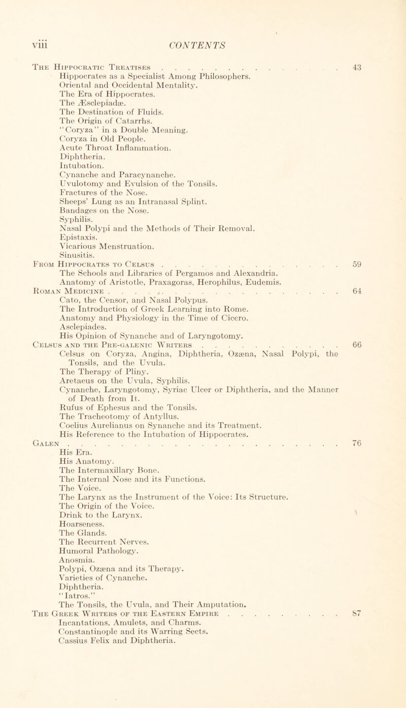 The Hippocratic Treatises 43 Hippocrates as a Specialist Among Philosophers, Oriental and Occidental Mentality. The Era of Hippocrates. The Tilselepiadse. The Destination of Fluids. The Origin of Catarrhs. “Coryza” in a Double Meaning. Coryza in Old People. Acute Throat Inflammation. Diphtheria. Intubation. Cynanche and Paracynanche. Uvulotomy and Evulsion of the Tonsils. Fractures of the Nose. Sheeps’ Lung as an Intranasal Splint. Bandages on the Nose. Syphilis. Nasal Polypi and the Methods of Their Removal. Epistaxis. Vicarious Menstruation. Sinusitis. From Hippocrates to Celsus 59 The Schools and Libraries of Pergamos and Alexandria. Anatomy of Aristotle, Praxagoras, Herophilus, Eudemis. Roman Medicine 64 Cato, the Censor, and Nasal Polypus. The Introduction of Greek Learning into Rome, Anatomy and Physiology in the Time of Cicero. Asclepiades. His Opinion of Synanche and of Laryngotomy. Celsus and the Pre-galenic Writers 66 Celsus on Coryza, Angina, Diphtheria, Ozaena, Nasal Polypi, the Tonsils, and the Uvula, The Therapy of Pliny. Aretaeus on the Uvula, Syphilis. Cynanche, Laryngotomy, Syriac LTlcer or Diphtheria, and the Manner of Death from It. Rufus of Ephesus and the Tonsils, The Tracheotomy of Antyllus. Coelius Aurelianus on Synanche and its Treatment. His Reference to the Intubation of Hippocrates. Galen 76 His Era. His Anatomy. The Intermaxillary Bone. The Internal Nose and its Functions. The Voice. The Larynx as the Instrument of the Voice: Its Structure. The Origin of the Voice. Drink to the Larynx. Hoarseness. The Glands. The Recurrent Nerves. Humoral Pathology. Anosmia. Polypi, Ozsena and its Therapy. Varieties of Cynanche. Diphtheria. “latros.” The Tonsils, the Uvula, and Their Amputation. The Greek Writers of the Eastern Empire S7 Incantations, Amulets, and Charms. Constantinople and its Warring Sects. Cassius Felix and Diphtheria.