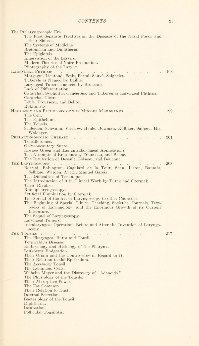 The Prelaryngoscopic Era: The First Separate Treatises on the Diseases of the Nasal Fossae and their Sinuses. The Systems of Medicine. Bretonneau and Diphtheria. The Epiglottis. Innervation of the Larynx. Modern Theories of Voice Production. Photography of the Larynx. Laryngeal Phthisis 193 Morgagni, Lieutaud, Petit, Portal, Sauve, Saignelet. Tubercle as Named by Baillie. Laryngeal Tubercle as seen by Broussais. Lack of Differentiation. Catarrhal, Syphilitic, Cancerous, and Tubercular Laryngeal Phthisis. Catarrhal Ulcers. Louis, Trousseau, and Belloc. Rokitansky. Histology and Pathology of the Mucous Membranes 199 The Cell. The Epithelium. The Tonsils. Schleiden, Schwann, Virchow, Henle, Bowman, Kolliker, Sappey, His, Waldeyer. Prelaryngoscopic Therapy 201 Tonsillotomes. Galvanocautery Snare. Horace Green and His Intralaryngeal Applications. The Attempts of Bretonneau, Trousseau, and Belloc. The Intubation of Desault, Loiseau, and Bouchut. The Laryngoscope 203 Bozzini, Babington, Cagniard de la Tour, Senn, Liston, Baumes, Selligue, Warden, Avery, Manuel Garcia. The Difficulties of Technique. The Introduction of it in Clinical Work by Ttirck and Czermak, Their Rivalry. Rhinopharyngoscopy. Artificial Illumination by Czermak. The Spread of the Art of Laryngoscopy to other Countries. The Beginning of Special Clinics, Teaching, Societies, Journals, Text- books of Laryngology, and the Enormous Growth of its Current Literature. The Sequel of Laryngoscopy. Laryngeal Tumors. Intralaryngeal Operations Before and After the Invention of Laryngo- scopy. The Tonsils 217 The Pharyngeal Bursa and Tonsil. Tornwaldt’s Disease. Embryology and Histology of the Pharynx. Leukocyte Emigration. Their Origin and the Controversy in Regard to It. Their Relation to the Epithelium. The Accessory Tonsil. The Lymphoid Cells. Wilhelm Meyer and the Discovery of “Adenoids.” The Physiology of the Tonsils. Their Absorptive Power. The Fat Contents. Their Relation to Dust. Internal Secretion. Bacteriology of the Tonsil. Diphtheria. Intubation. Follicular Tonsillitis.