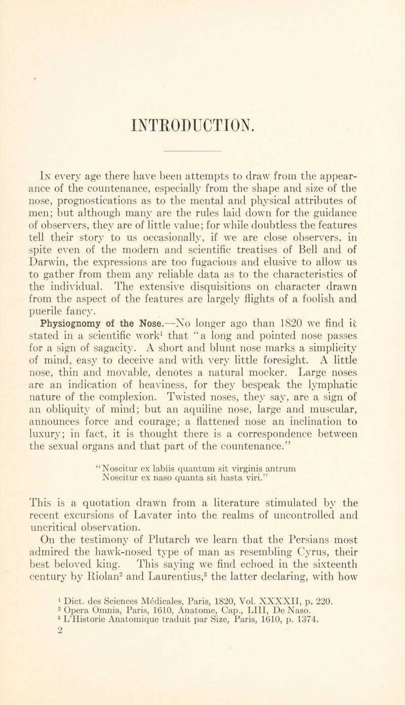 INTRODUCTION. In every age there have been attempts to draw from the appear- ance of the countenance, especially from the shape and size of the nose, prognostications as to the mental and physical attributes of men; but although many are the rules laid down for the guidance of observers, they are of little value; for while doubtless the features tell their story to us occasionally, if we are close observers, in spite even of the modern and scientific treatises of Bell and of Darwin, the expressions are too fugacious and elusive to allow us to gather from them any reliable data as to the characteristics of the individual. The extensive disquisitions on character drawn from the aspect of the features are largely flights of a foolish and puerile fancy. Physiognomy of the Nose.—No longer ago than 1820 we find it stated in a scientific worD that “a long and pointed nose passes for a sign of sagacity. A short and blunt nose marks a simplicity of mind, easy to deceive and with very little foresight. A little nose, thin and movable, denotes a natural mocker. Large noses are an indication of heaviness, for they bespeak the lymphatic nature of the complexion. Twisted noses, they say, are a sign of an obliquity of mind; but an aquiline nose, large and muscular, announces force and courage; a flattened nose an inclination to luxury; in fact, it is thought there is a correspondence between the sexual organs and that part of the countenance.’^ “Noscitur ex labiis quantum sit virginis antrum Noscitur ex naso quanta sit hasta viri.” This is a quotation drawn from a literature stimulated by the recent excursions of Lavater into the realms of uncontrolled and uncritical observation. On the testimony of Plutarch we learn that the Persians most admired the hawk-nosed type of man as resembling Cyrus, their best beloved king. This saying we find echoed in the sixteenth century by Riolan^ and Laurentius,^ the latter declaring, with how ^ Diet, des Sciences Medicales, Paris, 1820, Vol. XXXXII, p. 220. 2 Opera Omnia, Paris, 1610, Anatome, Cap., LIII, De Naso. ^ L’Historie Anatomique traduit par Size, Paris, 1610, p. 1374.