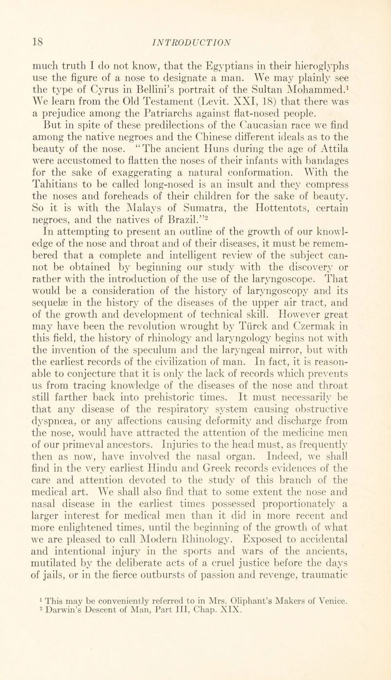 much truth I do not know, that the Egyptians in their hieroglyphs use the figure of a nose to designate a man. We may plainly see the type of Cyrus in Bellini’s portrait of the Sultan Mohammed.^ We learn from the Old Testament (Levit. XXI, 18) that there was a prejudice among the Patriarchs against flat-nosed people. But in spite of these predilections of the Caucasian race we find among the native negroes and the Chinese different ideals as to the beauty of the nose. “The ancient Iluns during the age of Attila were accustomed to flatten the noses of their infants with bandages for the sake of exaggerating a natural conformation. With the Tahitians to be called long-nosed is an insult and they compress the noses and foreheads of their children for the sake of beauty. t/ So it is with the Malays of Sumatra, the Hottentots, certain negroes, and the natives of Brazil. In attempting to present an outline of the growth of our knowl- edge of the nose and throat and of their diseases, it must be remem- bered that a complete and intelligent review of the subject can- not be obtained by beginning our study with the discovery or rather with the introduction of the use of the laryngoscope. That would be a consideration of the history of laryngoscopy and its sequelse in the history of the diseases of the upper air tract, and of the growth and development of technical skill. However great may have been the revolution wrought by Tiirck and Czermak in this field, the history of rhinology and laryngology begins not with the invention of the speculum and the laryngeal mirror, but with the earliest records of the civilization of man. In fact, it is reason- able to conjecture that it is only the lack of records which prevents us from tracing knowledge of the diseases of the nose and throat still farther back into prehistoric times. It must necessarily be that any disease of the respiratory system causing obstructive dyspnoea, or any affections causing deformity and discharge from the nose, would have attracted the attention of the medicine men of our primeval ancestors. Injuries to the head must, as frequently then as now, have involved the nasal organ. Indeed, we shall find in the very earliest Hindu and Greek records evidences of the care and attention devoted to the study of this branch of the medical art. We shall also find that to some extent the nose and nasal disease in the earliest times possessed proportionately a larger interest for medical men than it did in more recent and more enlightened times, until the beginning of the growth of what we are pleased to call Modern Rhinology. Exposed to accidental and intentional injury in the sports and wars of the ancients, mutilated by the deliberate acts of a cruel justice before the days of jails, or in the fierce outbursts of passion and revenge, traumatic 1 This may be conveniently referred to in Mrs. Oliphant’s Makers of Venice. 2 Darwin’s Descent of Man, Part III, Chap. XIX.