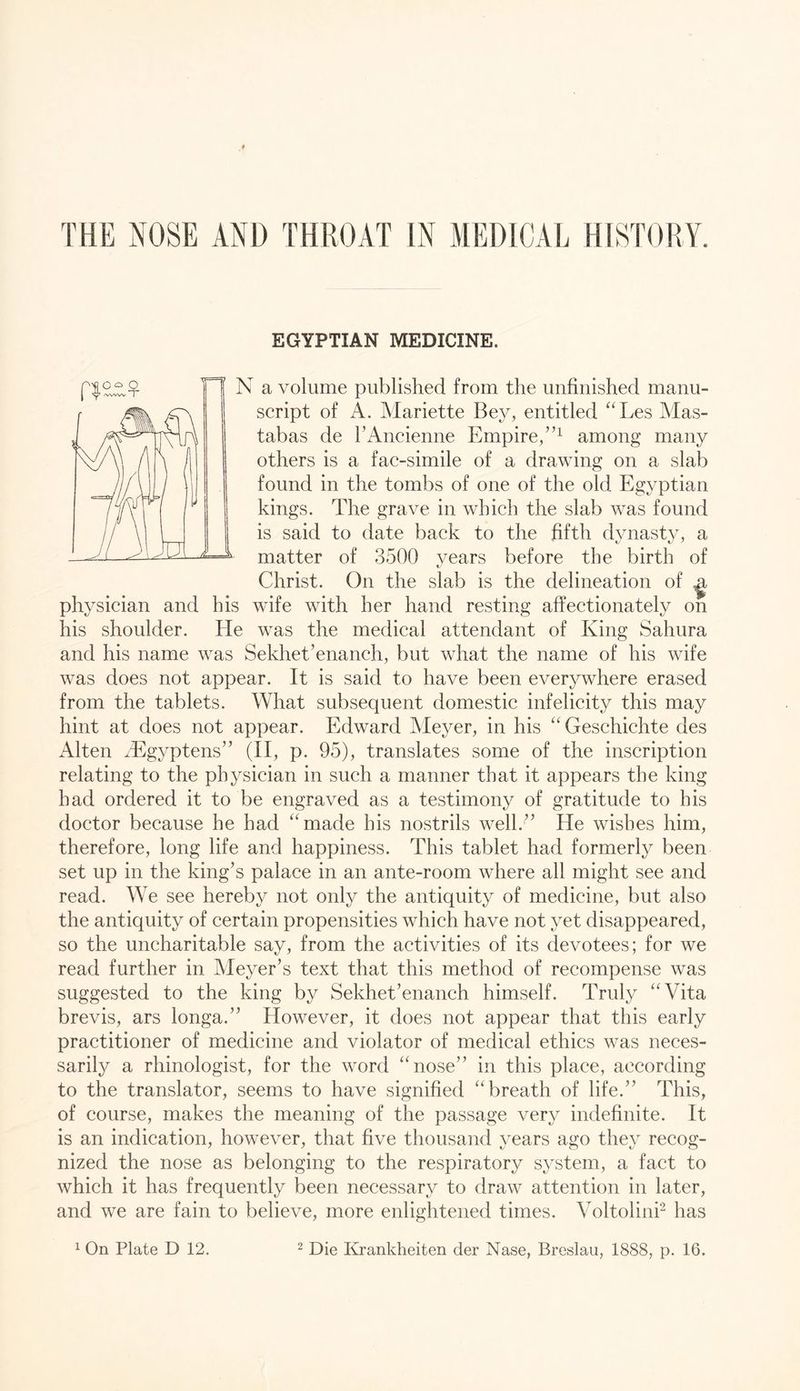 THE NOSE AND THROAT IN MEDICAL HISTORY. EGYPTIAN MEDICINE. N a volume published from the unfinished manu- script of A. Mariette Bey, entitled ^'Les Mas- tabas de rAncienne Empire,”^ among many others is a fac-simile of a drawing on a slab found in the tombs of one of the old Egyptian kings. The grave in which the slab was found is said to date back to the fifth dynasty, a matter of 3500 years before the birth of Christ. On the slab is the delineation of ^ physician and his wife with her hand resting affectionately on his shoulder. He was the medical attendant of King Sahura and his name was Sekhet’enanch, but what the name of his wife was does not appear. It is said to have been everywhere erased from the tablets. What subsequent domestic infelicity this may hint at does not appear. Edward Meyer, in his “ Geschichte des Alten iEgyptens” (II, p. 95), translates some of the inscription relating to the physician in such a manner that it appears the king had ordered it to be engraved as a testimony of gratitude to his doctor because he had “made his nostrils well.’’ He wishes him, therefore, long life and happiness. This tablet had formerly been set up in the king’s palace in an ante-room where all might see and read. We see hereby not only the antiquity of medicine, but also the antiquity of certain propensities which have not yet disappeared, so the uncharitable say, from the activities of its devotees; for we read further in Meyer’s text that this method of recompense was suggested to the king by Sekhet’enanch himself. Truly “Vita brevis, ars longa.” However, it does not appear that this early practitioner of medicine and violator of medical ethics was neces- sarily a rhinologist, for the word “nose” in this place, according to the translator, seems to have signified “breath of life.” This, of course, makes the meaning of the passage very indefinite. It is an indication, however, that five thousand years ago they recog- nized the nose as belonging to the respiratory system, a fact to which it has frequently been necessary to draw attention in later, and we are fain to believe, more enlightened times. Voltolinh has p|Oo o I Sf’ A^wWV I