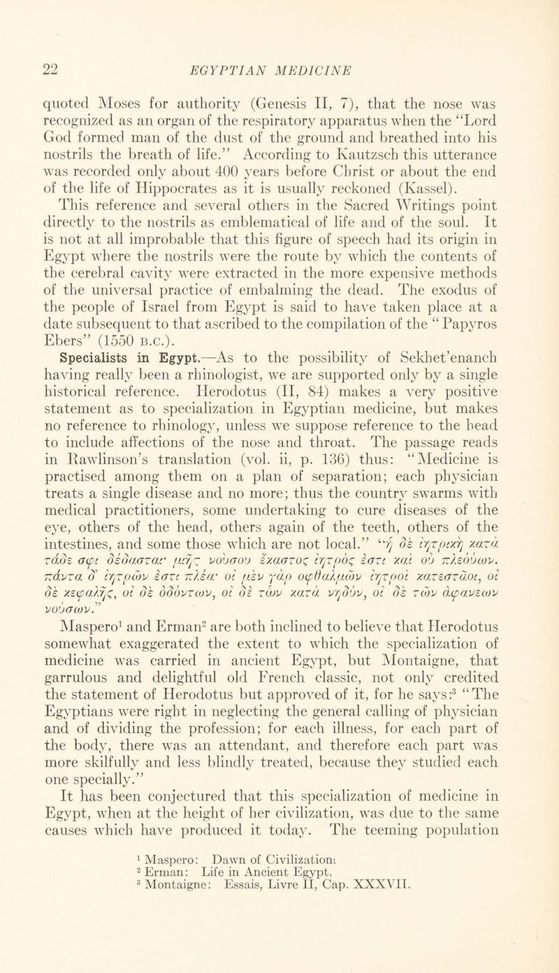 quoted Moses for authority (Genesis II, 7), that the nose was recognized as an organ of the respiratory apparatus when the ''Lord God formed man of the dust of the ground and breathed into his nostrils the breath of life.” According to Kautzsch this utterance was recorded only about 400 years before Christ or about the end of the life of Hippocrates as it is usually reckoned (Kassel). This reference and several others in the Sacred Writings point directly to the nostrils as emblematical of life and of the soul. It is not at all improbable that this figure of speech had its origin in Egypt where the nostrils were the route by which the contents of the cerebral cavity were extracted in the more expensive methods of the unKersal practice of embalming the dead. The exodus of the people of Israel from Egypt is said to have taken place at a date subsequent to that ascribed to the compilation of the  Papyros Ebers” (1550 b.c.). Specialists in Egypt.—As to the possibility of Sekhet’enanch having really been a rhinologist, we are supported only by a single historical reference. Herodotus (H, 84) makes a very positive statement as to specialization in Egyptian medicine, but makes no reference to rhinology, unless we suppose reference to the head to include affections of the nose and throat. The passage reads in RawlinsonA translation (vol. ii, p. 136) thus: Medicine is practised among them on a plan of separation; each physician treats a single disease and no more; thus the country swarms with medical practitioners, some undertaking to cure diseases of the eye, others of the head, others again of the teeth, others of the intestines, and some those which are not local.” ''rj ds r/^TpcxTj xaza rads cF(pc didaazac’ urljr: vohcToo IxaaToq, ir^rpoc^ iazc xal ob nXeoucou. Tzdvzo. 3’ rpzpcbu eazc Tilka: ol fizv yap ocpdaApxbv hjzpot xazeazaoc, ol dk xs(paXYj(^, ol ok odouzMV, ol di zojv xa.zd ol ok zcbv dcpa.vzcov vobacov.'’^ Maspero^ and ErmaiP are both inclined to believe that Herodotus somewhat exaggerated the extent to which the specialization of medicine was carried in ancient Egypt, but Montaigne, that garrulous and delightful old French classic, not only credited the statement of Herodotus but approved of it, for he says:^ The Egyptians were right in neglecting the general calling of physician and of dividing the profession; for each illness, for each part of the body, there was an attendant, and therefore each part was more skilfully and less blindly treated, because they studied each one specially.” It has been conjectured that this specialization of medicine in Egypt, when at the height of her civilization, was due to the same causes which have produced it today. The teeming population ^ Maspero: Dawn of Civilization-. 2 Erinan: Life in Ancient Egypt. ^ Montaigne: Essais, Livre II, Cap. XXXVII.