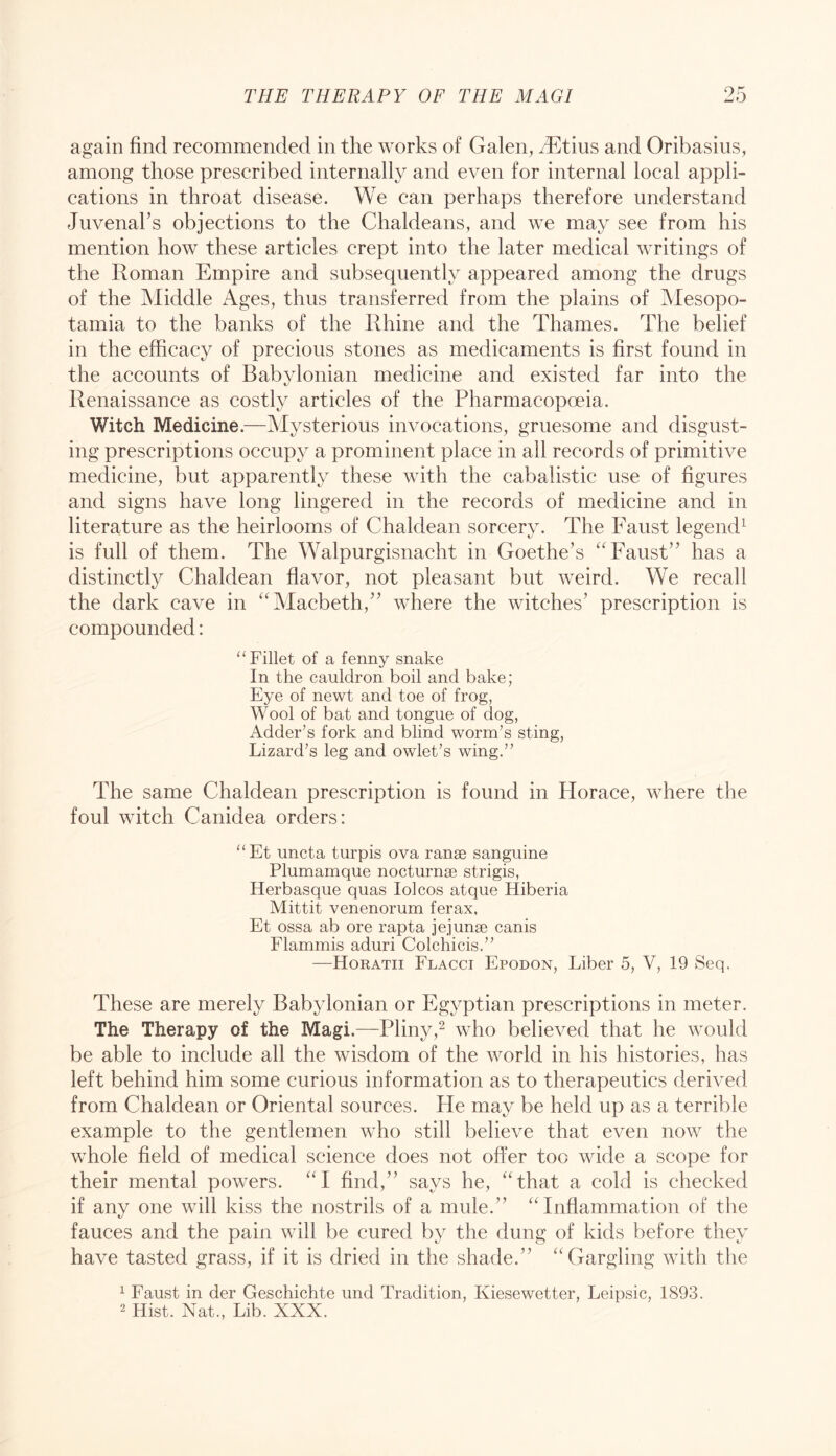 again find recommended in the works of Galen, ^Etius and Oribasius, among those prescribed internally and even for internal local appli- cations in throat disease. We can perhaps therefore understand Juvenal’s objections to the Chaldeans, and we may see from his mention how these articles crept into the later medical writings of the Roman Empire and subsequently appeared among the drugs of the Middle Ages, thus transferred from the plains of Mesopo- tamia to the banks of the Rhine and the Thames. The belief in the efficacy of precious stones as medicaments is first found in the accounts of Babylonian medicine and existed far into the Renaissance as costly articles of the Pharmacopoeia. Witch Medicine.—Mysterious invocations, gruesome and disgust- ing prescriptions occupy a prominent place in all records of primitive medicine, but apparently these with the cabalistic use of figures and signs have long lingered in the records of medicine and in literature as the heirlooms of Chaldean sorcery. The Faust legend^ is full of them. The Walpurgisnacht in Goethe’s “Faust” has a distinctly Chaldean flavor, not pleasant but weird. We recall the dark cave in “Macbeth,” where the witches’ prescription is compounded: “Fillet of a fenny snake In the cauldron boil and bake; Eye of newt and toe of frog, Wool of bat and tongue of dog, Adder’s fork and blind worm’s sting. Lizard’s leg and owlet’s wing.” The same Chaldean prescription is found in Horace, where the foul witch Canidea orders: “Et uncta turpis ova ranae sanguine Plumamque nocturnse strigis, Herbasque quas lolcos atque Hiberia Mittit venenorum ferax, Et ossa ab ore rapta jejunse canis Flammis aduri Colchicis.” —Horatii Flacci Epodon, Liber 5, V, 19 Seq. These are merely Babylonian or Egyptian prescriptions in meter. The Therapy of the Magi.—Pliny,^ who believed that he would be able to include all the wisdom of the world in his histories, has left behind him some curious information as to therapeutics derived from Chaldean or Oriental sources. He may be held up as a terrible example to the gentlemen who still believe that even now the whole field of medical science does not offer too wide a scope for their mental powers. “I find,” says he, “that a cold is checked if any one will kiss the nostrils of a mule.” “Inflammation of the fauces and the pain will be cured by the dung of kids before they have tasted grass, if it is dried in the shade.” “Gargling with the ^ Faust in der Geschichte und Tradition, Kiesewetter, Leipsic, 1893. 2 Hist. Nat., Lib. XXX.