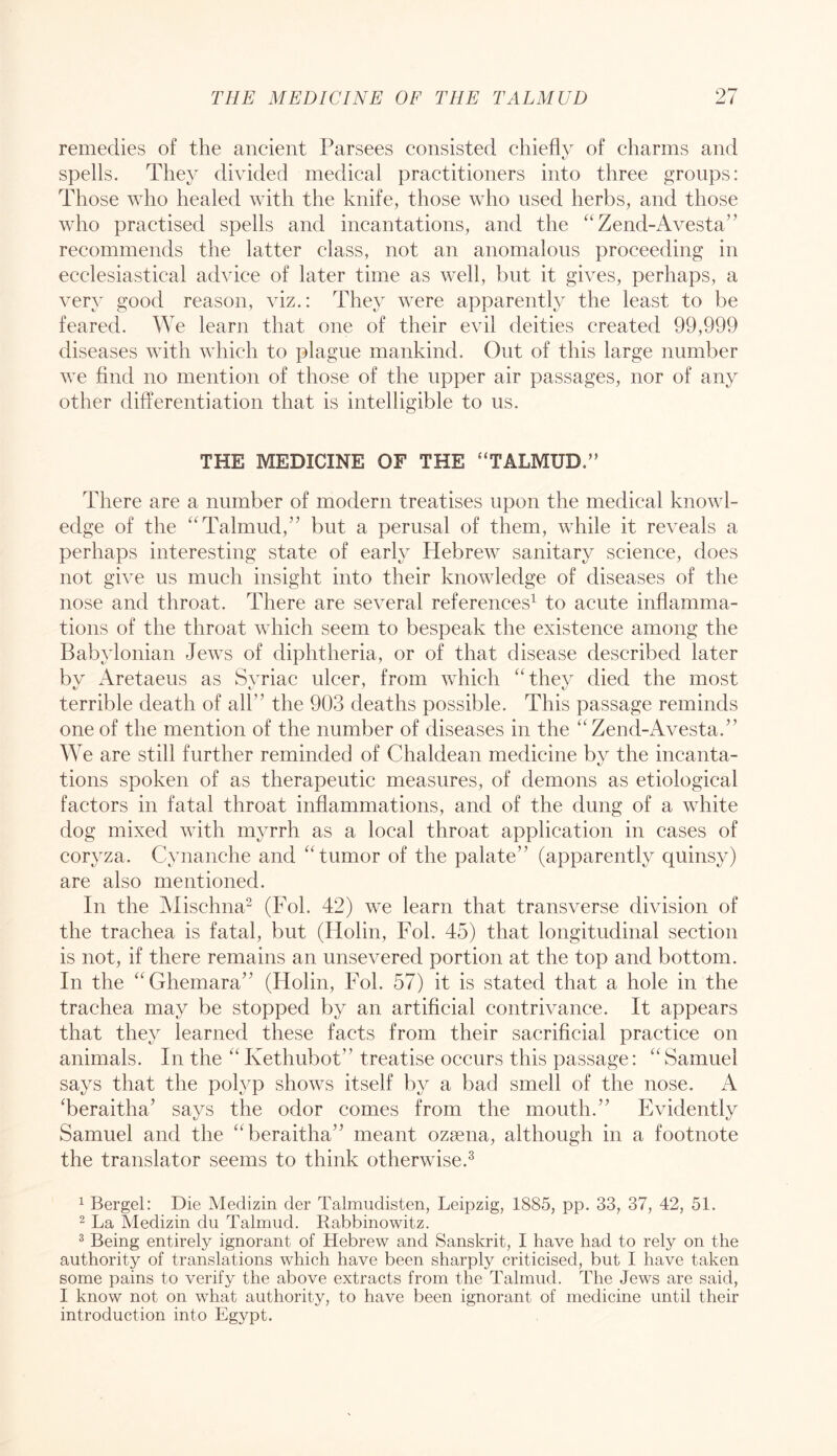 remedies of the ancient Parsees consisted chiefly of charms and spells. They divided medical practitioners into three groups: Those who healed with the knife, those who used herbs, and those who practised spells and incantations, and the “Zend-Avesta’^ recommends the latter class, not an anomalous proceeding in ecclesiastical advice of later time as well, but it gives, perhaps, a very good reason, viz.: They were apparently the least to be feared. We learn that one of their evil deities created 99,999 diseases with which to plague mankind. Out of this large number we find no mention of those of the upper air passages, nor of any other differentiation that is intelligible to us. THE MEDICINE OF THE “TALMUD.” There are a number of modern treatises upon the medical knowl- edge of the “Talmud,” but a perusal of them, while it reveals a perhaps interesting state of early Hebrew sanitary science, does not give us much insight into their knowledge of diseases of the nose and throat. There are several references^ to acute inflamma- tions of the throat which seem to bespeak the existence among the Babylonian Jews of diphtheria, or of that disease described later by Aretaeus as Syriac ulcer, from wdiich “they died the most terrible death of all” the 903 deaths possible. This passage reminds one of the mention of the number of diseases in the “Zend-Avesta.” We are still further reminded of Chaldean medicine by the incanta- tions spoken of as therapeutic measures, of demons as etiological factors in fatal throat inflammations, and of the dung of a white dog mixed with myrrh as a local throat application in cases of coryza. Cynanche and “tumor of the palate” (apparently quinsy) are also mentioned. In the Alischna^ (Fob 42) we learn that transverse division of the trachea is fatal, but (Holin, Fob 45) that longitudinal section is not, if there remains an unsevered portion at the top and bottom. In the “Ghemara” (Holin, Fob 57) it is stated that a hole in the trachea may be stopped by an artificial contrivance. It appears that they learned these facts from their sacrificial practice on animals. In the “Kethubot” treatise occurs this passage: “Samuel says that the polyp shows itself by a bad smell of the nose. A Teraitha’ says the odor comes from the mouth.” Evidently Samuel and the “beraitha” meant ozsena, although in a footnote the translator seems to think otherwise.^ ^ Bergel: Die Medizin der Talmudisten, Leipzig, 1885, pp. 33, 37, 42, 51. 2 La Medizin du Talmud. Rabbinowitz. 2 Being entirely ignorant of Hebrew and Sanskrit, I have had to rely on the authority of translations which have been sharply criticised, but I have taken some pains to verify the above extracts from the Talmud. The Jews are said, I know not on what authority, to have been ignorant of medicine until their introduction into Egypt.