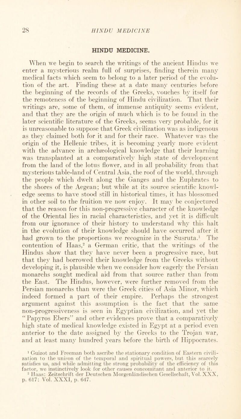 HINDU MEDICINE. When we begin to search the writings of the ancient Hindus we enter a mysterious realm full of surprises, finding therein many medical facts which seem to belong to a later period of the evolu- tion of the art. Finding these at a date many centuries before the beginning of the records of the Greeks, vouches by itself for the remoteness of the beginning of Hindu civilization. That their writings are, some of them, of immense antiquity seems evident, and that they are the origin of much which is to be found in the later scientific literature of the Greeks, seems very probable, for it is unreasonable to suppose that Greek civilization was as indigenous as they claimed both for it and for their race. Whatever was the origin of the Hellenic tribes, it is becoming yearly more evident with the advance in archaeological knowledge that their learning was transplanted at a comparatively high state of development from the land of the lotus flower, and in all probability from that mysterious table-land of Central Asia, the roof of the world, through the people which dwelt along the Ganges and the Euphrates to the shores of the Aegean; but while at its source scientific knowl- edge seems to have stood still in historical times, it has blossomed in other soil to the fruition we now enjoy. It may be conjectured that the reason for this non-progressive character of the knowledge of the Oriental lies in racial characteristics, and yet it is difficult from our ignorance of their history to understand why this halt in the evolution of their knowledge should have occurred after it had grown to the proportions we recognize in the Susruta.^ The contention of Haas,^ a German critic, that the writings of the Hindus show that they have never been a progressive race, but that they had borrowed their knowledge from the Greeks without developing it, is plausible when we consider how eagerly the Persian monarchs sought medical aid from that source rather than from the East. The Hindus, however, were further removed from the Persian monarchs than were the Greek cities of Asia Alinor, which indeed formed a part of their empire. Perhaps the strongest argument against this assumption is the fact that the same non-progressiveness is seen in Egyptian civilization, and yet the ''Papyros Ebers” and other evidences prove that a comparativ,ely high state of medical knowledge existed in Egypt at a period even anterior to the date assigned by the Greeks to the Trojan war, and at least many hundred years before the birth of Plippocrates. ^ Guizot and Freeman both ascribe the stationary condition of Eastern civili- zation to the unison of the temporal and spiritual powers, but this scarcely satisfies us, and while admitting the strong probability of the efficiency of this factor, we instinctively look for other causes concomitant and anterior to it. 2 Haas: Zeitschrift der Deutschen Morgenlandischen Gesellschaft, Vol. XXX, p. 617: Vol. XXXI, p. 647.