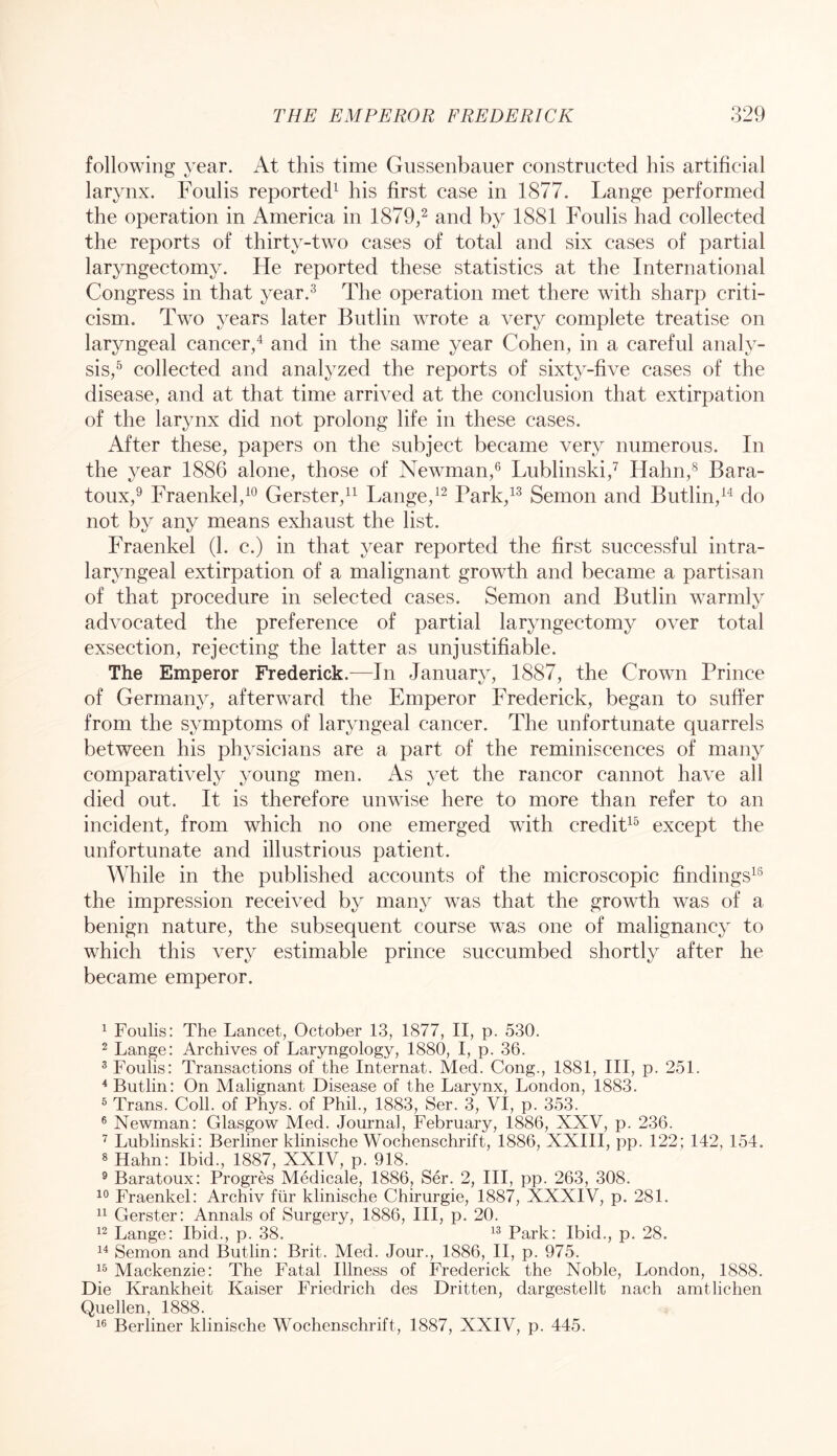 following year. At this time Gussenbauer constructed his artificial larynx. Foulis reported^ his first case in 1877. Lange performed the operation in America in 1879^ and by 1881 Foulis had collected the reports of thirty-two cases of total and six cases of partial laryngectomy. He reported these statistics at the International Congress in that year.^ The operation met there with sharp criti- cism. Two years later Butlin wrote a very complete treatise on laryngeal cancer^ and in the same year Cohen, in a careful analy- sis,^ collected and analyzed the reports of sixty-five cases of the disease, and at that time arrived at the conclusion that extirpation of the larynx did not prolong life in these cases. After these, papers on the subject became very numerous. In the year 1886 alone, those of Newman,® Lublinski,’^ Hahn,^ Bara- toux,^ Fraenkel,^® Gerster,!^ Lange,^^ rark,^^ Semon and Butlin,do not by any means exhaust the list. Fraenkel (1. c.) in that year reported the first successful intra- laryngeal extirpation of a malignant growth and became a partisan of that procedure in selected cases. Semon and Butlin warmly advocated the preference of partial laryngectomy over total exsection, rejecting the latter as unjustifiable. The Emperor Frederick.^—In January, 1887, the Crown Prince of Germany, afterward the Emperor Frederick, began to suffer from the symptoms of laryngeal cancer. The unfortunate quarrels between his physicians are a part of the reminiscences of many comparatively young men. As yet the rancor cannot have all died out. It is therefore unwise here to more than refer to an incident, from which no one emerged with credit^^ except the unfortunate and illustrious patient. While in the published accounts of the microscopic findings^® the impression received by many was that the growth was of a benign nature, the subsequent course was one of malignancy to which this very estimable prince succumbed shortly after he became emperor. 1 Foulis: The Lancet, October 13, 1877, II, p. 530. 2 Lange: Archives of Laryngology, 1880, I, p. 36. ® Foulis: Transactions of the Internat. Med. Cong., 1881, III, p. 251. ^Butlin: On Malignant Disease of the Larynx, London, 1883. ^ Trans. Coll, of Phys. of Phil., 1883, Ser. 3, VI, p. 353. ® Newman: Glasgow Med. Journal, February, 1886, XXV, p. 236. ^ Lublinski: Berliner klinische Wochenschrift, 1886, XXIII, pp. 122; 142, 154. 8 Hahn: Ibid., 1887, XXIV, p. 918. ® Baratoux: Progres Medicale, 1886, Ser. 2, III, pp. 263, 308. Fraenkel: Archiv fiir klinische Chirurgie, 1887, XXXIV, p. 281. Gerster: Annals of Surgery, 1886, III, p. 20. Lange: Ibid., p. 38. Park: Ibid., p. 28. Semon and Butlin: Brit. Med. Jour., 1886, II, p. 975. Mackenzie: The Fatal Illness of Frederick the Noble, London, 1888. Die Krankheit Kaiser Friedrich des Dritten, dargestellt nach amtlichen Quellen, 1888. Berliner klinische Wochenschrift, 1887, XXIV, p. 445.