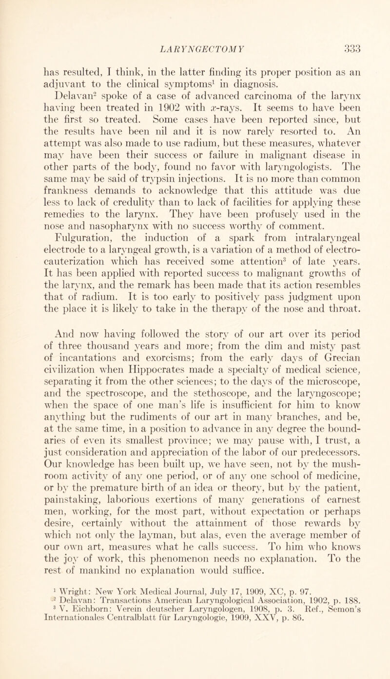 has resulted, I think, in the latter finding its proper position as an adinvant to the clinical symptoms^ in diagnosis. Delavan^ spoke of a case of advanced carcinoma of the larynx having been treated in 1902 with a-rays. It seems to have been the first so treated. Some cases have been reported since, but the results have been nil and it is now rarely resorted to. An attempt was also made to use radium, but these measures, whatever mav have been their success or failure in malignant disease in other parts of the body, found no favor with laryngologists. The same may be said of trypsin injections. It is no more than common frankness demands to acknowledge that this attitude was due less to lack of credulity than to lack of facilities for applying these remedies to the larynx. They have been profusely used in the nose and nasopharvnx with no success worthv of comment. Fulguration, the induction of a spark from intralaryngeal electrode to a laryngeal growth, is a variation of a method of electro- cauterization which has received some attention^ of late years. It has been applied with reported success to malignant growths of the larynx, and the remark has been made that its action resembles that of radium. It is too early to positively pass judgment upon the place it is likely to take in the therapy of the nose and throat. And now having followed the story of our art over its period of three thousand years and more; from the dim and misty past of incantations and exorcisms; from the early days of Grecian civilization when Hippocrates made a specialty of medical science, separating it from the other sciences; to the days of the microscope, and the spectroscope, and the stethoscope, and the laryngoscope; when the space of one man’s life is insufficient for him to know anything but the rudiments of our art in many branches, and be, at the same time, in a position to advance in any degree the bound- aries of even its smallest province; we may pause with, I trust, a just consideration and appreciation of the labor of our predecessors. Our knowledge has been built up, we have seen, not by the mush- room activity of any one period, or of any one school of medicine, or by the premature birth of an idea or theory, but by the patient, painstaking, laborious exertions of many generations of earnest men, working, for the most part, without expectation or perhaps desire, certainly without the attainment of those rewards by which not only the layman, but alas, even the average miember of our own art, measures what he calls success. To him who knows the joy of work, this phenomenon needs no explanation. To the rest of mankind no explanation would suffice. ^ Wright: New York Medical Journal, July 17, 1909, XC, p. 97. ^ Delavan: Transactions American Laryngological Association, 1902, p. 188. ® V. Eichborn: Verein deutscher Laryngologen, 1908, p. 3. Ref., Semon’s Internationales Centralblatt ftir Laryngologie, 1909, XXV, p. 86.