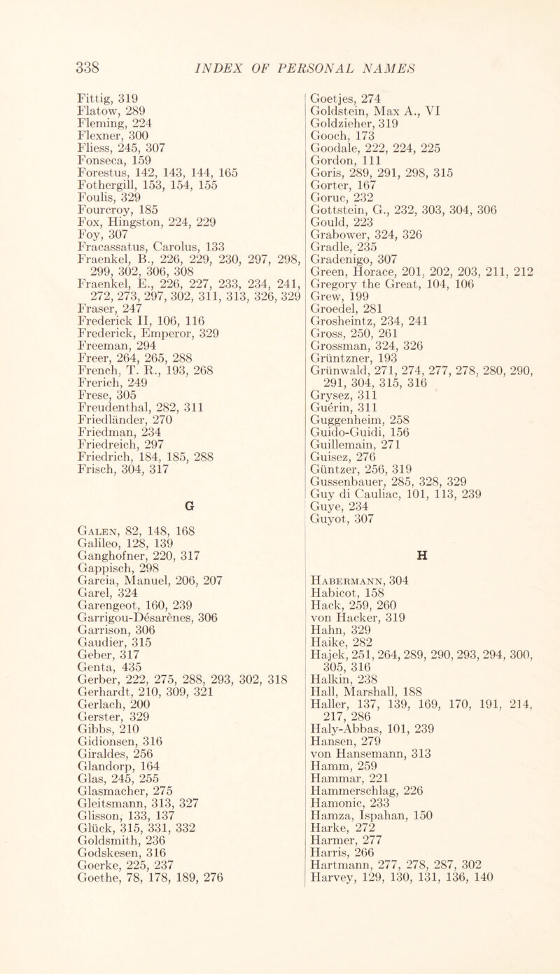 Fittig, 319 Flatow, 289 Fleming, 224 Flexner, 300 Fliess, 245, 307 Fonseca, 159 Forestus, 142, 143, 144, 165 Fothergill, 153, 154, 155 Foulis, 329 Fourcroy, 185 Fox, Kingston, 224, 229 Foy, 307 Fracassatus, Carolus, 133 Fraenkel, B., 226, 229, 230, 297, 298, 299, 302, 306, 308 Fraenkel, E., 226, 227, 233, 234, 241, 272, 273, 297, 302, 311, 313, 326, 329 Fraser, 247 Frederick II, 106, 116 Frederick, Emperor, 329 Freeman, 294 Freer, 264, 265, 288 French, T. R., 193, 268 Frerich, 249 Frese, 305 Freudenthal, 282, 311 Friedlander, 270 Friedman, 234 Friedreich, 297 Friedrich, 184, 185, 288 Frisch, 304, 317 G Galen, 82, 148, 168 Galileo, 128, 139 Ganghofner, 220, 317 Gappisch, 298 Garcia, Manuel, 206, 207 Garel, 324 Garengeot, 160, 239 Garrigou-Desarenes, 306 Garrison, 306 Gaudier, 315 Geber, 317 Genta, 435 Gerber, 222, 275, 288, 293, 302, 318 Gerhardt, 210, 309, 321 Gerlach, 200 Gerster, 329 Gibbs, 210 Gidionsen, 316 Giraldes, 256 Glandorp, 164 Glas, 245, 255 Glasmacher, 275 Gleitsmann, 313, 327 Glisson, 133, 137 Gllick, 315, 331, 332 Goldsmith, 236 Godskesen, 316 Goerke, 225, 237 Goethe, 78, 178, 189, 276 Goetjes, 274 Goldstein, Max A., VI Goldzieher, 319 Gooch, 173 Goodale, 222, 224, 225 Gordon, 111 Goris, 289, 291, 298, 315 Gorter, 167 Goruc, 232 Gottstein, G., 232, 303, 304, 306 Gould, 223 Grabower, 324, 326 Gradle, 235 Gradenigo, 307 Green, Horace, 201, 202, 203, 211, 212 Gregory the Great, 104, 106 Grew, 199 Groedel, 281 Grosheintz, 234, 241 Gross, 250, 261 Grossman, 324, 326 Grtintzner, 193 Grunwald, 271, 274, 277, 278, 280, 290, 291, 304, 315, 316 Grysez, 311 Guerin, 311 Guggenheim, 258 Guido-Guidi, 156 Guillemain, 271 Guisez, 276 Giintzer, 256, 319 Gussenbauer, 285, 328, 329 Guy di Cauliac, 101, 113, 239 Guye, 234 Guyot, 307 H Habermann, 304 Habicot, 158 Hack, 259, 260 von Hacker, 319 Hahn, 329 Haike, 282 Hajek, 251, 264, 289, 290, 293, 294, 300, 305, 316 Halkin, 238 Hall, Marshall, 188 Haller, 137, 139, 169, 170, 191, 214, 217 286 Haly-x4bbas, 101, 239 Hansen, 279 von Hansemann, 313 Hamm, 259 Hammar, 221 Hammerschlag, 226 Hamonic, 233 Hamza, Ispahan, 150 Harke, 272 Harmer, 277 Harris, 266 Hartmann, 277, 278, 287, 302 Harvey, 129, 130, 131, 136, 140