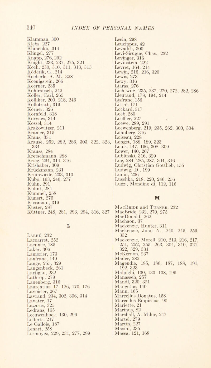 Klamman, 300 Klebs, 227 Klimenko, 314 Klingel, 277 Knapp, 276, 292 Knight, 233, 237, 275, 321 Koch, 230, 310, 311, 313, 315 Koderik, G., 214 Koeberle, A. M., 328 Koenigstein, 266 Koerner, 235 Kohlrausch, 242 Koller, Carl, 265 Kolliker, 200, 218, 246 Kollofrath, 319 Korner, 326 Kornfeld, 318 Korvacs, 314 Kossel, 314 Krakowitzer, 211 Kramer, 315 331 Krause, 252, 282, 286, 303, 322, 323, 334 Krauss, 284 Kretschmann, 288 Krieg, 264, 314, 316 Krishaber, 309 Kriickmann, 231 Krumwiede, 233, 313 Kubo, 163, 246, 277 Ktihn, 291 Kuhnt, 284 Klimmel, 258 Kunert, 275 Kussmaul, 319 IviistGr 287 Klittner, 248, 281, 293, 294, 316, 327 L Labbe, 232 Lacoarret, 252 Laennec, 185 Laker, 306 Lamorier, 173 Lanfranc, 149 Lange, 255, 329 Langenbeck, 261 Lartigaii, 232 Lathrop, 279 Laiienberg, 316 Laurentius, 17, 126, 170, 176 Lavoisier, 267 Lavrand, 234, 302, 306, 314 Lavater, 17 Lazarus, 325 Ledrans, 165 Leeuwenhoek, 130, 296 Lefferts, 217 Le Gallois, 187 Lenart, 258 Lermoyez, 229, 231, 277, 299 Lesin, 298 Leucippus, 42 Levaditi, 300 Levi-Sirugue, Chas., 232 Levinger, 316 Levinstein, 222 Levret, 164, 214 Lewin, 215, 216, 320 Lewis, 273 Lewy, 316 Liaras, 276 Lichtwitz, 235, 237, 270, 272, 282, 286 Lieutaud, 178, 194, 214 Lisfranc, 156 Littre, 171 Lockard, 317 Loeb, 280 Loeffler, 227 Loewe, 289, 291 Loewenberg, 219, 235, 262, 300, 304 Lohnberg, 316 Loiseau, 228 Longet, 188, 189, 323 Louis, 147, 196, 308, 309 Lower, 140, 267 Lublinski, 316, 329 Luc, 284, 285, 287, 304, 316 Ludwig, Christian Gottlieb, 155 Ludwig, D., 199 Lunin, 236 Luschka, 218, 220, 246, 256 Luzzi, Mondino di, 112, 116 M MacBride and Turner, 232 MacBride, 232, 270, 275 MacDonald, 262 Machaon, 37 Mackenzie, Hunter, 311 Mackenzie, John N., 240, 245, 259, 332 Mackenzie, Morell, 210, 213, 216, 217, 251, 252, 255, 263, 304, 310, 321, 322, 329, 331 McKernon, 237 Mader, 282 Magendie, 185, 186, 187, 188, 191, 192 323 MalpiglA, 130, 133, 138, 199 Manasseh, 257 Mandl, 320, 321 Mangetus, 140 Mann, 165 Marcellus Donatus, 158 Marcellus Empiricus, 90 Mariette, 21 Marinus, 82 Marshall, A. Milne, 247 Martel, 279 Martin, 227 Alasini, 235 Massa, 121, 168